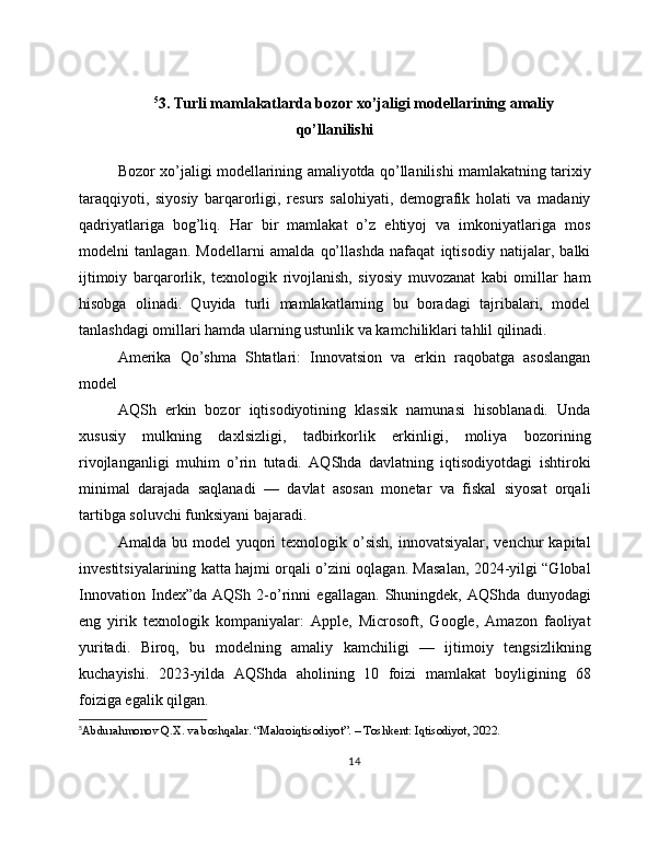 5
3. Turli mamlakatlarda bozor xo’jaligi modellarining amaliy
qo’llanilishi
Bozor xo’jaligi modellarining amaliyotda qo’llanilishi mamlakatning tarixiy
taraqqiyoti,   siyosiy   barqarorligi,   resurs   salohiyati,   demografik   holati   va   madaniy
qadriyatlariga   bog’liq.   Har   bir   mamlakat   o’z   ehtiyoj   va   imkoniyatlariga   mos
modelni   tanlagan.   Modellarni   amalda   qo’llashda   nafaqat   iqtisodiy   natijalar,   balki
ijtimoiy   barqarorlik,   texnologik   rivojlanish,   siyosiy   muvozanat   kabi   omillar   ham
hisobga   olinadi.   Quyida   turli   mamlakatlarning   bu   boradagi   tajribalari,   model
tanlashdagi omillari hamda ularning ustunlik va kamchiliklari tahlil qilinadi.
Amerika   Qo’shma   Shtatlari:   Innovatsion   va   erkin   raqobatga   asoslangan
model
AQSh   erkin   bozor   iqtisodiyotining   klassik   namunasi   hisoblanadi.   Unda
xususiy   mulkning   daxlsizligi,   tadbirkorlik   erkinligi,   moliya   bozorining
rivojlanganligi   muhim   o’rin   tutadi.   AQShda   davlatning   iqtisodiyotdagi   ishtiroki
minimal   darajada   saqlanadi   —   davlat   asosan   monetar   va   fiskal   siyosat   orqali
tartibga soluvchi funksiyani bajaradi.
Amalda  bu model   yuqori   texnologik  o’sish,  innovatsiyalar,  venchur  kapital
investitsiyalarining katta hajmi orqali o’zini oqlagan. Masalan, 2024-yilgi “Global
Innovation   Index”da   AQSh   2-o’rinni   egallagan.   Shuningdek,   AQShda   dunyodagi
eng   yirik   texnologik   kompaniyalar:   Apple,   Microsoft,   Google,   Amazon   faoliyat
yuritadi.   Biroq,   bu   modelning   amaliy   kamchiligi   —   ijtimoiy   tengsizlikning
kuchayishi.   2023-yilda   AQShda   aholining   10   foizi   mamlakat   boyligining   68
foiziga egalik qilgan.
5
Abdurahmonov Q.X. va boshqalar. “Makroiqtisodiyot”. – Toshkent: Iqtisodiyot, 2022. 
14 