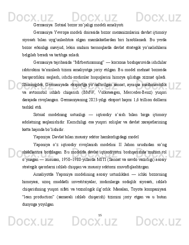 Germaniya: Sotsial bozor xo’jaligi modeli amaliyoti
Germaniya Yevropa modeli doirasida bozor mexanizmlarini  davlat  ijtimoiy
siyosati   bilan   uyg’unlashtira   olgan   mamlakatlardan   biri   hisoblanadi.   Bu   yerda
bozor   erkinligi   mavjud,   lekin   muhim   tarmoqlarda   davlat   strategik   yo’nalishlarni
belgilab beradi va tartibga soladi.
Germaniya tajribasida “Mitbestimmung” — korxona boshqaruvida ishchilar
ishtirokini   ta’minlash   tizimi   amaliyotga   joriy   etilgan.   Bu   model   mehnat   bozorida
barqarorlikni   saqlash,   ishchi-xodimlar   huquqlarini   himoya   qilishga   xizmat   qiladi.
Shuningdek, Germaniyada  eksportga yo’naltirilgan sanoat,  ayniqsa  mashinasozlik
va   avtomobil   ishlab   chiqarish   (BMW,   Volkswagen,   Mercedes-Benz)   yuqori
darajada rivojlangan. Germaniyaning 2023-yilgi eksport hajmi 1,6 trillion dollarni
tashkil etdi.
Sotsial   modelning   ustunligi   —   iqtisodiy   o’sish   bilan   birga   ijtimoiy
adolatning   saqlanishidir.   Kamchiligi   esa   yuqori   soliqlar   va   davlat   xarajatlarining
katta hajmda bo’lishidir.
Yaponiya: Davlat bilan xususiy sektor hamkorligidagi model
Yaponiya   o’z   iqtisodiy   rivojlanish   modelini   II   Jahon   urushidan   so’ng
shakllantira   boshlagan.   Bu   modelda   davlat   iqtisodiyotni   boshqarishda   muhim   rol
o’ynagan — xususan, 1950–1980-yillarda MITI (Sanoat va savdo vazirligi) asosiy
strategik qarorlarni ishlab chiqqan va xususiy sektorni muvofiqlashtirgan.
Amaliyotda   Yaponiya   modelining   asosiy   ustunliklari   —   ichki   bozorning
himoyasi,   uzoq   muddatli   investitsiyalar,   xodimlarga   sodiqlik   siyosati,   ishlab
chiqarishning   yuqori   sifati   va   texnologik   ilg’orlik.   Masalan,   Toyota   kompaniyasi
“lean   production”   (samarali   ishlab   chiqarish)   tizimini   joriy   etgan   va   u   butun
dunyoga yoyilgan.
15 
