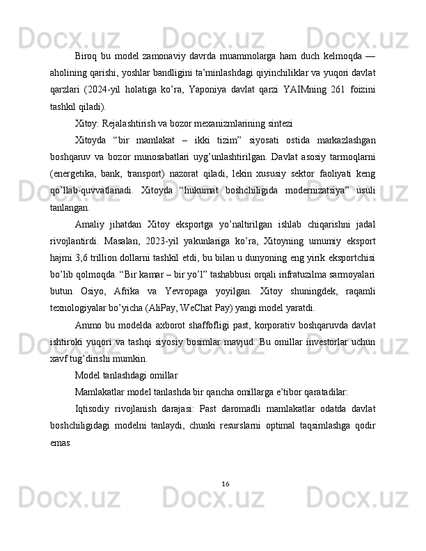 Biroq   bu   model   zamonaviy   davrda   muammolarga   ham   duch   kelmoqda   —
aholining qarishi, yoshlar bandligini ta’minlashdagi qiyinchiliklar va yuqori davlat
qarzlari   (2024-yil   holatiga   ko’ra,   Yaponiya   davlat   qarzi   YAIMning   261   foizini
tashkil qiladi).
Xitoy: Rejalashtirish va bozor mexanizmlarining sintezi
Xitoyda   “bir   mamlakat   –   ikki   tizim”   siyosati   ostida   markazlashgan
boshqaruv   va   bozor   munosabatlari   uyg’unlashtirilgan.   Davlat   asosiy   tarmoqlarni
(energetika,   bank,   transport)   nazorat   qiladi,   lekin   xususiy   sektor   faoliyati   keng
qo’llab-quvvatlanadi.   Xitoyda   “hukumat   boshchiligida   modernizatsiya”   usuli
tanlangan.
Amaliy   jihatdan   Xitoy   eksportga   yo’naltirilgan   ishlab   chiqarishni   jadal
rivojlantirdi.   Masalan,   2023-yil   yakunlariga   ko’ra,   Xitoyning   umumiy   eksport
hajmi 3,6 trillion dollarni tashkil etdi, bu bilan u dunyoning eng yirik eksportchisi
bo’lib qolmoqda. “Bir kamar – bir yo’l” tashabbusi orqali infratuzilma sarmoyalari
butun   Osiyo,   Afrika   va   Yevropaga   yoyilgan.   Xitoy   shuningdek,   raqamli
texnologiyalar bo’yicha (AliPay, WeChat Pay) yangi model yaratdi.
Ammo  bu  modelda  axborot   shaffofligi   past,  korporativ  boshqaruvda   davlat
ishtiroki   yuqori   va   tashqi   siyosiy   bosimlar   mavjud.   Bu   omillar   investorlar   uchun
xavf tug’dirishi mumkin.
Model tanlashdagi omillar
Mamlakatlar model tanlashda bir qancha omillarga e’tibor qaratadilar:
Iqtisodiy   rivojlanish   darajasi:   Past   daromadli   mamlakatlar   odatda   davlat
boshchiligidagi   modelni   tanlaydi,   chunki   resurslarni   optimal   taqsimlashga   qodir
emas
16 