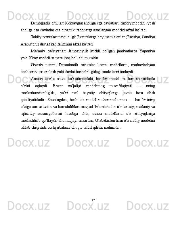 Demografik omillar: Keksaygan aholiga ega davlatlar ijtimoiy modelni, yosh
aholiga ega davlatlar esa dinamik, raqobatga asoslangan modelni afzal ko’radi.
Tabiiy resurslar mavjudligi: Resurslarga boy mamlakatlar (Rossiya, Saudiya
Arabistoni) davlat kapitalizmini afzal ko’radi.
Madaniy   qadriyatlar:   Jamoaviylik   kuchli   bo’lgan   jamiyatlarda   Yaponiya
yoki Xitoy modeli samaraliroq bo’lishi mumkin.
Siyosiy   tuzum:   Demokratik   tuzumlar   liberal   modellarni,   markazlashgan
boshqaruv esa aralash yoki davlat boshchiligidagi modellarni tanlaydi.
Amaliy   tajriba   shuni   ko’rsatmoqdaki,   har   bir   model   ma’lum   sharoitlarda
o’zini   oqlaydi.   Bozor   xo’jaligi   modelining   muvaffaqiyati   —   uning
moslashuvchanligida,   ya’ni   real   hayotiy   ehtiyojlarga   javob   bera   olish
qobiliyatidadir.   Shuningdek,   hech   bir   model   mukammal   emas   —   har   birining
o’ziga xos ustunlik va kamchiliklari mavjud. Mamlakatlar o’z tarixiy, madaniy va
iqtisodiy   xususiyatlarini   hisobga   olib,   ushbu   modellarni   o’z   ehtiyojlariga
moslashtirib qo’llaydi. Shu nuqtayi nazardan, O’zbekiston ham o’z milliy modelini
ishlab chiqishda bu tajribalarni chuqur tahlil qilishi muhimdir. 
17 