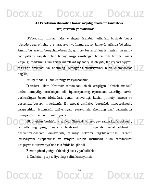 4.O’zbekiston sharoitida bozor xo’jaligi modelini tanlash va
rivojlantirish yo’nalishlari
O’zbekiston   mustaqillikka   erishgan   dastlabki   yillardan   boshlab   bozor
iqtisodiyotiga   o’tishni   o’z   taraqqiyot   yo’lining   asosiy   tamoyili   sifatida   belgiladi.
Ammo bu jarayon bosqichma-bosqich, ijtimoiy barqarorlikni ta’minlash va milliy
qadriyatlarni   saqlab   qolish   tamoyillariga   asoslangan   holda   olib   borildi.   Bozor
xo’jaligi   modelining   tanlanishi   mamlakat   iqtisodiy   salohiyati,   tarixiy   taraqqiyoti,
resurslar   tuzilmasi   va   aholining   demografik   xususiyatlari   bilan   chambarchas
bog’liq.
Milliy model: O’zbekistonga xos yondashuv
Prezident   Islom   Karimov   tomonidan   ishlab   chiqilgan   “o’zbek   modeli”
beshta   tamoyilga   asoslangan   edi:   iqtisodiyotning   siyosatdan   ustunligi,   davlat
boshchiligida   bozor   islohotlari,   qonun   ustuvorligi,   kuchli   ijtimoiy   himoya   va
bosqichma-bosqich   rivojlanish.   Bu   model   dastlabki   bosqichda   makroiqtisodiy
barqarorlikni   ta’minlash,   inflyatsiyani   pasaytirish,   aholining   zaif   qatlamlarini
himoya qilishda muhim rol o’ynadi.
2020-yildan   boshlab,   Prezident   Shavkat   Mirziyoyev   rahbarligida   iqtisodiy
islohotlarning   yangi   bosqichi   boshlandi.   Bu   bosqichda   davlat   ishtirokini
bosqichma-bosqich   kamaytirish,   xususiy   sektorni   rag’batlantirish,   raqamli
iqtisodiyotni   rivojlantirish   va   xalqaro   moliya   institutlari   bilan   hamkorlikni
kengaytirish ustuvor yo’nalish sifatida belgilandi.
Bozor iqtisodiyotiga o’tishdagi asosiy yo’nalishlar
1. Davlatning iqtisodiyotdagi rolini kamaytirish
18 