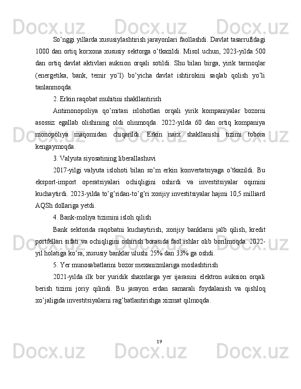 So’nggi yillarda xususiylashtirish jarayonlari faollashdi. Davlat tasarrufidagi
1000 dan ortiq korxona xususiy  sektorga o’tkazildi. Misol  uchun, 2023-yilda 500
dan   ortiq   davlat   aktivlari   auksion   orqali   sotildi.   Shu   bilan   birga,   yirik   tarmoqlar
(energetika,   bank,   temir   yo’l)   bo’yicha   davlat   ishtirokini   saqlab   qolish   yo’li
tanlanmoqda.
2. Erkin raqobat muhitini shakllantirish
Antimonopoliya   qo’mitasi   islohotlari   orqali   yirik   kompaniyalar   bozorni
asossiz   egallab   olishining   oldi   olinmoqda.   2022-yilda   60   dan   ortiq   kompaniya
monopoliya   maqomidan   chiqarildi.   Erkin   narx   shakllanishi   tizimi   tobora
kengaymoqda. 
3. Valyuta siyosatining liberallashuvi
2017-yilgi   valyuta   islohoti   bilan   so’m   erkin   konvertatsiyaga   o’tkazildi.   Bu
eksport-import   operatsiyalari   ochiqligini   oshirdi   va   investitsiyalar   oqimini
kuchaytirdi. 2023-yilda to’g’ridan-to’g’ri xorijiy investitsiyalar hajmi 10,5 milliard
AQSh dollariga yetdi. 
4. Bank-moliya tizimini isloh qilish
Bank   sektorida   raqobatni   kuchaytirish,   xorijiy   banklarni   jalb   qilish,   kredit
portfellari sifati va ochiqligini oshirish borasida faol ishlar olib borilmoqda. 2022-
yil holatiga ko’ra, xususiy banklar ulushi 25% dan 33% ga oshdi. 
5. Yer munosabatlarini bozor mexanizmlariga moslashtirish
2021-yilda   ilk   bor   yuridik   shaxslarga   yer   ijarasini   elektron   auksion   orqali
berish   tizimi   joriy   qilindi.   Bu   jarayon   erdan   samarali   foydalanish   va   qishloq
xo’jaligida investitsiyalarni rag’batlantirishga xizmat qilmoqda. 
19 