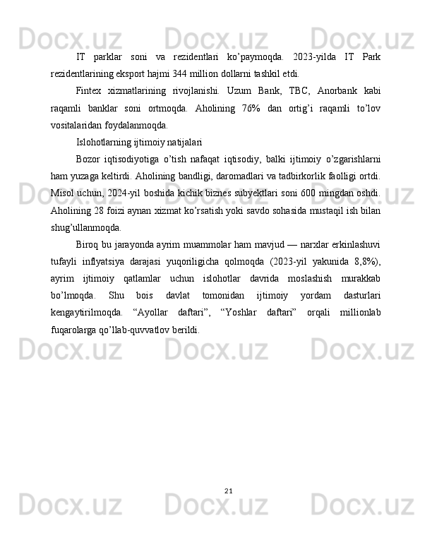 IT   parklar   soni   va   rezidentlari   ko’paymoqda.   2023-yilda   IT   Park
rezidentlarining eksport hajmi 344 million dollarni tashkil etdi. 
Fintex   xizmatlarining   rivojlanishi.   Uzum   Bank,   TBC,   Anorbank   kabi
raqamli   banklar   soni   ortmoqda.   Aholining   76%   dan   ortig’i   raqamli   to’lov
vositalaridan foydalanmoqda. 
Islohotlarning ijtimoiy natijalari
Bozor   iqtisodiyotiga   o’tish   nafaqat   iqtisodiy,   balki   ijtimoiy   o’zgarishlarni
ham yuzaga keltirdi. Aholining bandligi, daromadlari va tadbirkorlik faolligi ortdi.
Misol uchun, 2024-yil boshida kichik biznes subyektlari soni 600 mingdan oshdi.
Aholining 28 foizi aynan xizmat ko’rsatish yoki savdo sohasida mustaqil ish bilan
shug’ullanmoqda. 
Biroq bu jarayonda ayrim muammolar ham mavjud — narxlar erkinlashuvi
tufayli   inflyatsiya   darajasi   yuqoriligicha   qolmoqda   (2023-yil   yakunida   8,8%),
ayrim   ijtimoiy   qatlamlar   uchun   islohotlar   davrida   moslashish   murakkab
bo’lmoqda.   Shu   bois   davlat   tomonidan   ijtimoiy   yordam   dasturlari
kengaytirilmoqda.   “Ayollar   daftari”,   “Yoshlar   daftari”   orqali   millionlab
fuqarolarga qo’llab-quvvatlov berildi. 
21 