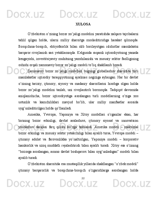 XULOSA
O’zbekiston o’zining bozor xo’jaligi modelini yaratishda xalqaro tajribalarni
tahlil   qilgan   holda,   ularni   milliy   sharoitga   moslashtirishga   harakat   qilmoqda.
Bosqichma-bosqich,   ehtiyotkorlik   bilan   olib   borilayotgan   islohotlar   mamlakatni
barqaror  rivojlanish  sari  yetaklamoqda. Kelgusida  raqamli  iqtisodiyotning yanada
kengayishi,  investitsiyaviy  muhitning  yaxshilanishi   va  xususiy  sektor  faolligining
oshishi orqali zamonaviy bozor xo’jaligi modeli to’liq shakllanib boradi. 
Zamonaviy   bozor   xo’jaligi   modellari   bugungi   globallashuv   sharoitida   turli
mamlakatlar   iqtisodiy   taraqqiyotining   ajralmas   negiziga   aylangan.   Har   bir   davlat
o’zining   tarixiy,   ijtimoiy,   siyosiy   va   madaniy   sharoitlarini   hisobga   olgan   holda
bozor   xo’jaligi   modelini   tanlab,   uni   rivojlantirib   bormoqda.   Tadqiqot   davomida
aniqlanishicha,   bozor   iqtisodiyotiga   asoslangan   turli   modellarning   o’ziga   xos
ustunlik   va   kamchiliklari   mavjud   bo’lib,   ular   milliy   manfaatlar   asosida
uyg’unlashtirilgan holda qo’llaniladi. 
Amerika,   Yevropa,   Yaponiya   va   Xitoy   modellari   o’rganilar   ekan,   har
birining   bozor   erkinligi,   davlat   aralashuvi,   ijtimoiy   siyosat   va   innovatsion
yondashuv   darajasi   farq   qilishi   ko’zga   tashlandi.   Amerika   modeli   –   maksimal
bozor erkinligi va xususiy sektor yetakchiligi bilan ajralib tursa, Yevropa modeli –
ijtimoiy   adolat   va   farovonlikka   yo’naltirilgan,   Yaponiya   modeli   –   korporativ
hamkorlik   va   uzoq   muddatli   rejalashtirish   bilan   ajralib   turadi.   Xitoy   esa   o’zining
“bozorga asoslangan, ammo davlat boshqaruvi bilan uyg’unlashgan” modeli bilan
ajralib turadi. 
O’zbekiston sharoitida esa mustaqillik yillarida shakllangan “o’zbek modeli”
ijtimoiy   barqarorlik   va   bosqichma-bosqich   o’zgarishlarga   asoslangan   holda
22 