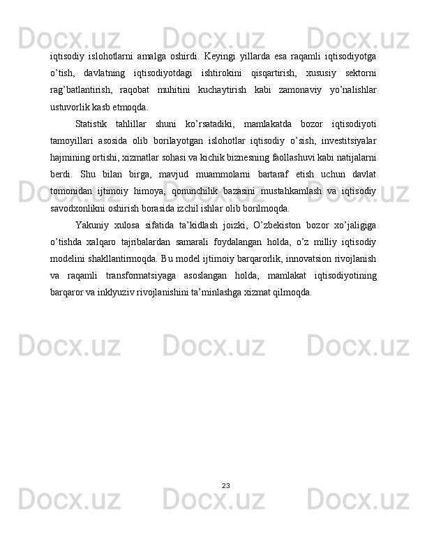 iqtisodiy   islohotlarni   amalga   oshirdi.   Keyingi   yillarda   esa   raqamli   iqtisodiyotga
o’tish,   davlatning   iqtisodiyotdagi   ishtirokini   qisqartirish,   xususiy   sektorni
rag’batlantirish,   raqobat   muhitini   kuchaytirish   kabi   zamonaviy   yo’nalishlar
ustuvorlik kasb etmoqda. 
Statistik   tahlillar   shuni   ko’rsatadiki,   mamlakatda   bozor   iqtisodiyoti
tamoyillari   asosida   olib   borilayotgan   islohotlar   iqtisodiy   o’sish,   investitsiyalar
hajmining ortishi, xizmatlar sohasi va kichik biznesning faollashuvi kabi natijalarni
berdi.   Shu   bilan   birga,   mavjud   muammolarni   bartaraf   etish   uchun   davlat
tomonidan   ijtimoiy   himoya,   qonunchilik   bazasini   mustahkamlash   va   iqtisodiy
savodxonlikni oshirish borasida izchil ishlar olib borilmoqda. 
Yakuniy   xulosa   sifatida   ta’kidlash   joizki,   O’zbekiston   bozor   xo’jaligiga
o’tishda   xalqaro   tajribalardan   samarali   foydalangan   holda,   o’z   milliy   iqtisodiy
modelini shakllantirmoqda. Bu model ijtimoiy barqarorlik, innovatsion rivojlanish
va   raqamli   transformatsiyaga   asoslangan   holda,   mamlakat   iqtisodiyotining
barqaror va inklyuziv rivojlanishini ta’minlashga xizmat qilmoqda. 
23 