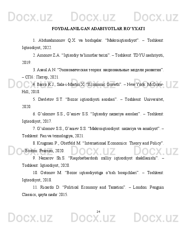 FOYDALANILGAN ADABIYOTLAR RO’YXATI
1.   Abdurahmonov   Q.X.   va   boshqalar.   “Makroiqtisodiyot”.   –   Toshkent:
Iqtisodiyot, 2022. 
2. Amonov Z.A. “Iqtisodiy ta’limotlar tarixi”. – Toshkent: TDYU nashriyoti,
2019. 
3.  Asaul   A . N . “Экономическая теория: национальные модели развития”.
– СПб.: Питер, 2021. 
4. Barro R.J., Sala-i-Martin X. “Economic Growth”. – New York: McGraw-
Hill, 2018. 
5.   Davletov   S.T.   “Bozor   iqtisodiyoti   asoslari”.   –   Toshkent:   Universitet,
2020. 
6.   G’ulomov   S.S.,   G’aniev   S.S.   “Iqtisodiy   nazariya   asoslari”.   –   Toshkent:
Iqtisodiyot, 2017. 
7. G’ulomov S.S., G’aniev S.S. “Makroiqtisodiyot: nazariya va amaliyot”. –
Toshkent: Fan va texnologiya, 2021. 
8. Krugman P., Obstfeld M. “International Economics: Theory and Policy”.
– Boston: Pearson, 2020. 
9.   Nazarov   Sh.S.   “Raqobatbardosh   milliy   iqtisodiyot   shakllanishi”.   –
Toshkent: Iqtisodiyot, 2020. 
10.   Ostonov   M.   “Bozor   iqtisodiyotiga   o’tish   bosqichlari”.   –   Toshkent:
Iqtisodiyot, 2018. 
11.   Ricardo   D.   “Political   Economy   and   Taxation”.   –   London:   Penguin
Classics, qayta nashr 2015. 
24 