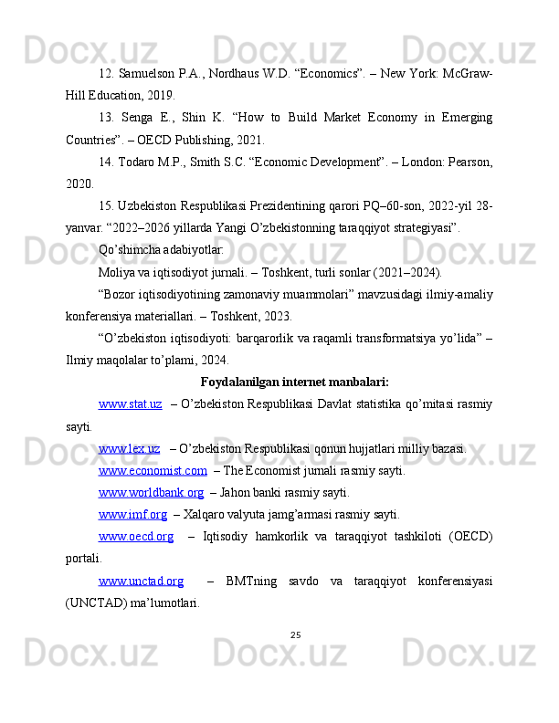 12. Samuelson P.A., Nordhaus W.D. “Economics”. – New York: McGraw-
Hill Education, 2019. 
13.   Senga   E.,   Shin   K.   “How   to   Build   Market   Economy   in   Emerging
Countries”. – OECD Publishing, 2021. 
14. Todaro M.P., Smith S.C. “Economic Development”. – London: Pearson,
2020. 
15. Uzbekiston Respublikasi Prezidentining qarori PQ–60-son, 2022-yil 28-
yanvar. “2022–2026 yillarda Yangi O’zbekistonning taraqqiyot strategiyasi”. 
Qo’shimcha adabiyotlar: 
Moliya va iqtisodiyot jurnali. – Toshkent, turli sonlar (2021–2024). 
“Bozor iqtisodiyotining zamonaviy muammolari” mavzusidagi ilmiy-amaliy
konferensiya materiallari. – Toshkent, 2023. 
“O’zbekiston iqtisodiyoti: barqarorlik va raqamli transformatsiya yo’lida” –
Ilmiy maqolalar to’plami, 2024. 
Foydalanilgan internet manbalari:
www.stat.uz    – O’zbekiston Respublikasi  Davlat statistika qo’mitasi rasmiy
sayti.
www.lex.uz    – O’zbekiston Respublikasi qonun hujjatlari milliy bazasi.
www.economist.com   – The Economist jurnali rasmiy sayti.
www.worldbank.org   – Jahon banki rasmiy sayti.
www.imf.org   – Xalqaro valyuta jamg’armasi rasmiy sayti.
www.oecd.org     –   Iqtisodiy   hamkorlik   va   taraqqiyot   tashkiloti   (OECD)
portali.
www.unctad.org     –   BMTning   savdo   va   taraqqiyot   konferensiyasi
(UNCTAD) ma’lumotlari.
25 