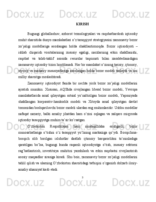 KIRISH
Bugungi   globallashuv,   axborot   texnologiyalari   va   raqobatbardosh   iqtisodiy
muhit sharoitida dunyo mamlakatlari o’z taraqqiyot strategiyasini zamonaviy bozor
xo’jaligi   modellariga   asoslangan   holda   shakllantirmoqda.   Bozor   iqtisodiyoti   –
ishlab   chiqarish   vositalarining   xususiy   egaligi,   narxlarning   erkin   shakllanishi,
raqobat   va   talab-taklif   asosida   resurslar   taqsimoti   bilan   xarakterlanadigan
zamonaviy iqtisodiy tizim hisoblanadi. Har bir mamlakat o’zining tarixiy, ijtimoiy,
siyosiy va madaniy xususiyatlariga asoslangan holda bozor modeli tanlaydi va uni
milliy sharoitga moslashtiradi.
Zamonaviy   iqtisodiyot   fanida   bir   nechta   yirik   bozor   xo’jaligi   modellarini
ajratish   mumkin.   Xususan,   AQShda   rivojlangan   liberal   bozor   modeli,   Yevropa
mamlakatlarida   amal   qilayotgan   sotsial   yo’naltirilgan   bozor   modeli,   Yaponiyada
shakllangan   korporativ-hamkorlik   modeli   va   Xitoyda   amal   qilayotgan   davlat
tomonidan boshqariluvchi bozor modeli ulardan eng muhimlaridir. Ushbu modellar
nafaqat   nazariy,   balki   amaliy   jihatdan   ham   o’zini   oqlagan   va   xalqaro   miqyosda
iqtisodiy taraqqiyotga muhim ta’sir ko’rsatgan.
O’zbekiston   Respublikasi   ham   mustaqillikka   erishgach,   bozor
munosabatlariga   o’tishni   o’z   taraqqiyot   yo’lining   markaziga   qo’ydi.   Bosqichma-
bosqich   olib   borilgan   islohotlar   dastlab   ijtimoiy   barqarorlikni   ta’minlashga
qaratilgan   bo’lsa,   bugungi   kunda   raqamli   iqtisodiyotga   o’tish,   xususiy   sektorni
rag’batlantirish,   investitsiya   muhitini   yaxshilash   va   erkin   raqobatni   rivojlantirish
asosiy maqsadlar sirasiga kiradi. Shu bois, zamonaviy bozor xo’jaligi modellarini
tahlil qilish va ularning O’zbekiston sharoitidagi tatbiqini o’rganish dolzarb ilmiy-
amaliy ahamiyat kasb etadi.
3 