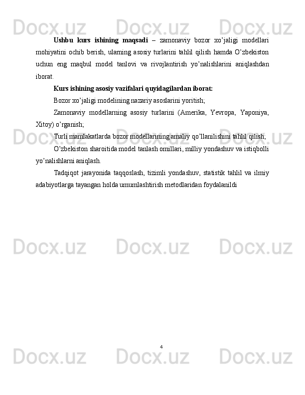 Ushbu   kurs   ishining   maqsadi   –   zamonaviy   bozor   xo’jaligi   modellari
mohiyatini   ochib   berish,   ularning   asosiy   turlarini   tahlil   qilish   hamda   O’zbekiston
uchun   eng   maqbul   model   tanlovi   va   rivojlantirish   yo’nalishlarini   aniqlashdan
iborat.
Kurs ishining asosiy vazifalari quyidagilardan iborat:
Bozor xo’jaligi modelining nazariy asoslarini yoritish;
Zamonaviy   modellarning   asosiy   turlarini   (Amerika,   Yevropa,   Yaponiya,
Xitoy) o’rganish;
Turli mamlakatlarda bozor modellarining amaliy qo’llanilishini tahlil qilish;
O’zbekiston sharoitida model tanlash omillari, milliy yondashuv va istiqbolli
yo’nalishlarni aniqlash.
Tadqiqot   jarayonida   taqqoslash,   tizimli   yondashuv,   statistik   tahlil   va   ilmiy
adabiyotlarga tayangan holda umumlashtirish metodlaridan foydalanildi
4 