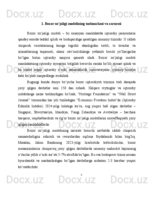 1. Bozor xo’jaligi modelining tushunchasi va zarurati
Bozor   xo’jaligi   modeli   –   bu   muayyan   mamlakatda   iqtisodiy   jarayonlarni
qanday asosda tashkil qilish va boshqarishga qaratilgan umumiy tizimdir. U ishlab
chiqarish   vositalarining   kimga   tegishli   ekanligidan   tortib,   to   tovarlar   va
xizmatlarning   taqsimoti,   ularni   iste’molchilarga   yetkazib   berish   yo’llarigacha
bo’lgan   butun   iqtisodiy   zanjirni   qamrab   oladi.   Bozor   xo’jaligi   modeli
mamlakatning iqtisodiy siyosatini belgilab beruvchi ramka bo’lib xizmat qiladi va
bu   model   orqali   iqtisodiy   o’sish,   samaradorlik,   innovatsiyalar,   ijtimoiy   himoya
kabi ko’plab maqsadlarga erishiladi.
Bugungi   kunda   dunyo   bo’yicha   bozor   iqtisodiyoti   tizimini   turli   darajada
joriy   qilgan   davlatlar   soni   150   dan   oshadi.   Xalqaro   reytinglar   va   iqtisodiy
indekslarga   nazar   tashlaydigan   bo’lsak,   “Heritage   Foundation”   va   “Wall   Street
Journal”   tomonidan   har   yili   tuziladigan   “Economic   Freedom   Index”da   (Iqtisodiy
Erkinlik   Indeksi)   2024-yilgi   holatiga   ko’ra,   eng   yuqori   ball   olgan   davlatlar   –
Singapur,   Shveytsariya,   Irlandiya,   Yangi   Zelandiya   va   Avstraliya   –   barchasi
barqaror, raqobatbardosh va ilg’or bozor xo’jaligi modellarini muvaffaqiyatli joriy
qilgan mamlakatlardir.
Bozor   xo’jaligi   modelining   zarurati   birinchi   navbatda   ishlab   chiqarish
samaradorligini   oshirish   va   resurslardan   oqilona   foydalanish   bilan   bog’liq.
Masalan,   Jahon   Bankining   2023-yilgi   hisobotida   keltirilishicha,   bozor
mexanizmlarini   chuqurroq   joriy   qilgan   davlatlarda   umumiy   mahsulot   hajmining
o’rtacha yillik o’sish sur’ati 5-7% atrofida bo’lgan. Bu esa boshqaruv tizimi asosan
byurokratik   va   markazlashgan   bo’lgan   davlatlarga   nisbatan   2-3   barobar   yuqori
ko’rsatkichdir.
5 