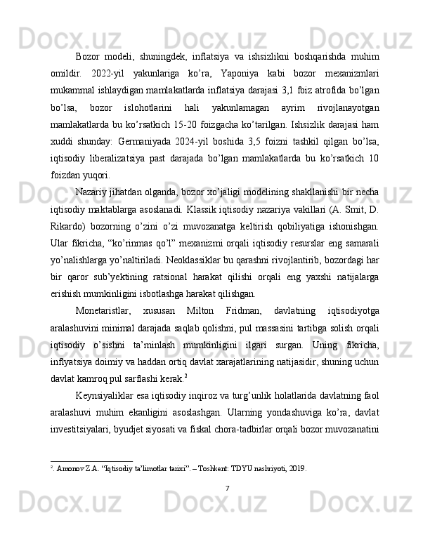 Bozor   modeli,   shuningdek,   inflatsiya   va   ishsizlikni   boshqarishda   muhim
omildir.   2022-yil   yakunlariga   ko’ra,   Yaponiya   kabi   bozor   mexanizmlari
mukammal ishlaydigan mamlakatlarda inflatsiya darajasi 3,1 foiz atrofida bo’lgan
bo’lsa,   bozor   islohotlarini   hali   yakunlamagan   ayrim   rivojlanayotgan
mamlakatlarda  bu   ko’rsatkich   15-20  foizgacha   ko’tarilgan.   Ishsizlik   darajasi   ham
xuddi   shunday:   Germaniyada   2024-yil   boshida   3,5   foizni   tashkil   qilgan   bo’lsa,
iqtisodiy   liberalizatsiya   past   darajada   bo’lgan   mamlakatlarda   bu   ko’rsatkich   10
foizdan yuqori.
Nazariy jihatdan olganda, bozor xo’jaligi modelining shakllanishi  bir necha
iqtisodiy maktablarga asoslanadi. Klassik iqtisodiy nazariya vakillari (A. Smit, D.
Rikardo)   bozorning   o’zini   o’zi   muvozanatga   keltirish   qobiliyatiga   ishonishgan.
Ular  fikricha,  “ko’rinmas  qo’l” mexanizmi  orqali  iqtisodiy  resurslar  eng  samarali
yo’nalishlarga yo’naltiriladi. Neoklassiklar bu qarashni rivojlantirib, bozordagi har
bir   qaror   sub’yektining   ratsional   harakat   qilishi   orqali   eng   yaxshi   natijalarga
erishish mumkinligini isbotlashga harakat qilishgan.
Monetaristlar,   xususan   Milton   Fridman,   davlatning   iqtisodiyotga
aralashuvini minimal darajada saqlab qolishni, pul massasini  tartibga solish orqali
iqtisodiy   o’sishni   ta’minlash   mumkinligini   ilgari   surgan.   Uning   fikricha,
inflyatsiya doimiy va haddan ortiq davlat xarajatlarining natijasidir, shuning uchun
davlat kamroq pul sarflashi kerak. 2
Keynsiyaliklar esa iqtisodiy inqiroz va turg’unlik holatlarida davlatning faol
aralashuvi   muhim   ekanligini   asoslashgan.   Ularning   yondashuviga   ko’ra,   davlat
investitsiyalari, byudjet siyosati va fiskal chora-tadbirlar orqali bozor muvozanatini
2
. Amonov Z.A. “Iqtisodiy ta’limotlar tarixi”. – Toshkent: TDYU nashriyoti, 2019. 
7 
