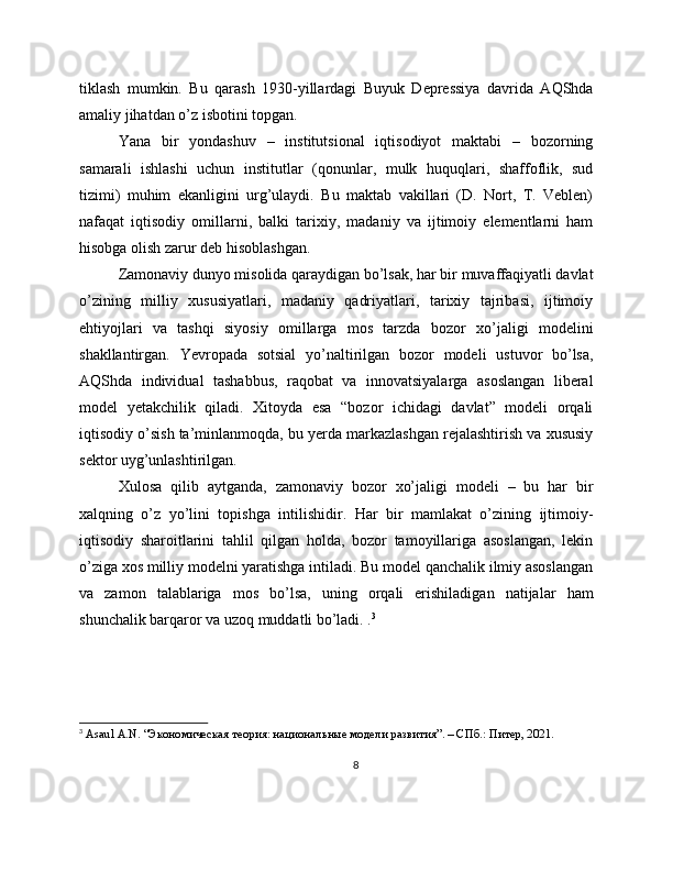 tiklash   mumkin.   Bu   qarash   1930-yillardagi   Buyuk   Depressiya   davrida   AQShda
amaliy jihatdan o’z isbotini topgan.
Yana   bir   yondashuv   –   institutsional   iqtisodiyot   maktabi   –   bozorning
samarali   ishlashi   uchun   institutlar   (qonunlar,   mulk   huquqlari,   shaffoflik,   sud
tizimi)   muhim   ekanligini   urg’ulaydi.   Bu   maktab   vakillari   (D.   Nort,   T.   Veblen)
nafaqat   iqtisodiy   omillarni,   balki   tarixiy,   madaniy   va   ijtimoiy   elementlarni   ham
hisobga olish zarur deb hisoblashgan.
Zamonaviy dunyo misolida qaraydigan bo’lsak, har bir muvaffaqiyatli davlat
o’zining   milliy   xususiyatlari,   madaniy   qadriyatlari,   tarixiy   tajribasi,   ijtimoiy
ehtiyojlari   va   tashqi   siyosiy   omillarga   mos   tarzda   bozor   xo’jaligi   modelini
shakllantirgan.   Yevropada   sotsial   yo’naltirilgan   bozor   modeli   ustuvor   bo’lsa,
AQShda   individual   tashabbus,   raqobat   va   innovatsiyalarga   asoslangan   liberal
model   yetakchilik   qiladi.   Xitoyda   esa   “bozor   ichidagi   davlat”   modeli   orqali
iqtisodiy o’sish ta’minlanmoqda, bu yerda markazlashgan rejalashtirish va xususiy
sektor uyg’unlashtirilgan.
Xulosa   qilib   aytganda,   zamonaviy   bozor   xo’jaligi   modeli   –   bu   har   bir
xalqning   o’z   yo’lini   topishga   intilishidir.   Har   bir   mamlakat   o’zining   ijtimoiy-
iqtisodiy   sharoitlarini   tahlil   qilgan   holda,   bozor   tamoyillariga   asoslangan,   lekin
o’ziga xos milliy modelni yaratishga intiladi. Bu model qanchalik ilmiy asoslangan
va   zamon   talablariga   mos   bo’lsa,   uning   orqali   erishiladigan   natijalar   ham
shunchalik barqaror va uzoq muddatli bo’ladi. . 3
3
  Asaul   A . N . “Экономическая теория: национальные модели развития”. – СПб.: Питер, 2021. 
8 