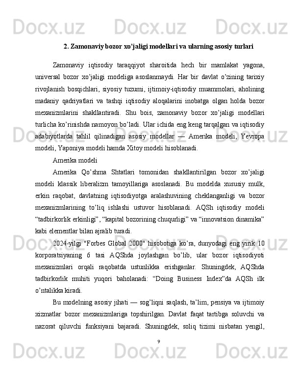 2. Zamonaviy bozor xo’jaligi modellari va ularning asosiy turlari
Zamonaviy   iqtisodiy   taraqqiyot   sharoitida   hech   bir   mamlakat   yagona,
universal   bozor   xo’jaligi   modeliga   asoslanmaydi.   Har   bir   davlat   o’zining   tarixiy
rivojlanish   bosqichlari,   siyosiy   tuzumi,   ijtimoiy-iqtisodiy   muammolari,   aholining
madaniy   qadriyatlari   va   tashqi   iqtisodiy   aloqalarini   inobatga   olgan   holda   bozor
mexanizmlarini   shakllantiradi.   Shu   bois,   zamonaviy   bozor   xo’jaligi   modellari
turlicha ko’rinishda namoyon bo’ladi. Ular ichida eng keng tarqalgan va iqtisodiy
adabiyotlarda   tahlil   qilinadigan   asosiy   modellar   —   Amerika   modeli,   Yevropa
modeli, Yaponiya modeli hamda Xitoy modeli hisoblanadi.
Amerika modeli
Amerika   Qo’shma   Shtatlari   tomonidan   shakllantirilgan   bozor   xo’jaligi
modeli   klassik   liberalizm   tamoyillariga   asoslanadi.   Bu   modelda   xususiy   mulk,
erkin   raqobat,   davlatning   iqtisodiyotga   aralashuvining   cheklanganligi   va   bozor
mexanizmlarining   to’liq   ishlashi   ustuvor   hisoblanadi.   AQSh   iqtisodiy   modeli
“tadbirkorlik erkinligi”, “kapital bozorining chuqurligi” va “innovatsion dinamika”
kabi elementlar bilan ajralib turadi.
2024-yilgi   "Forbes   Global   2000"   hisobotiga   ko’ra,   dunyodagi   eng   yirik   10
korporatsiyaning   6   tasi   AQShda   joylashgan   bo’lib,   ular   bozor   iqtisodiyoti
mexanizmlari   orqali   raqobatda   ustunlikka   erishganlar.   Shuningdek,   AQShda
tadbirkorlik   muhiti   yuqori   baholanadi:   “Doing   Business   Index”da   AQSh   ilk
o’ntalikka kiradi.
Bu modelning asosiy jihati — sog’liqni saqlash, ta’lim, pensiya va ijtimoiy
xizmatlar   bozor   mexanizmlariga   topshirilgan.   Davlat   faqat   tartibga   soluvchi   va
nazorat   qiluvchi   funksiyani   bajaradi.   Shuningdek,   soliq   tizimi   nisbatan   yengil,
9 