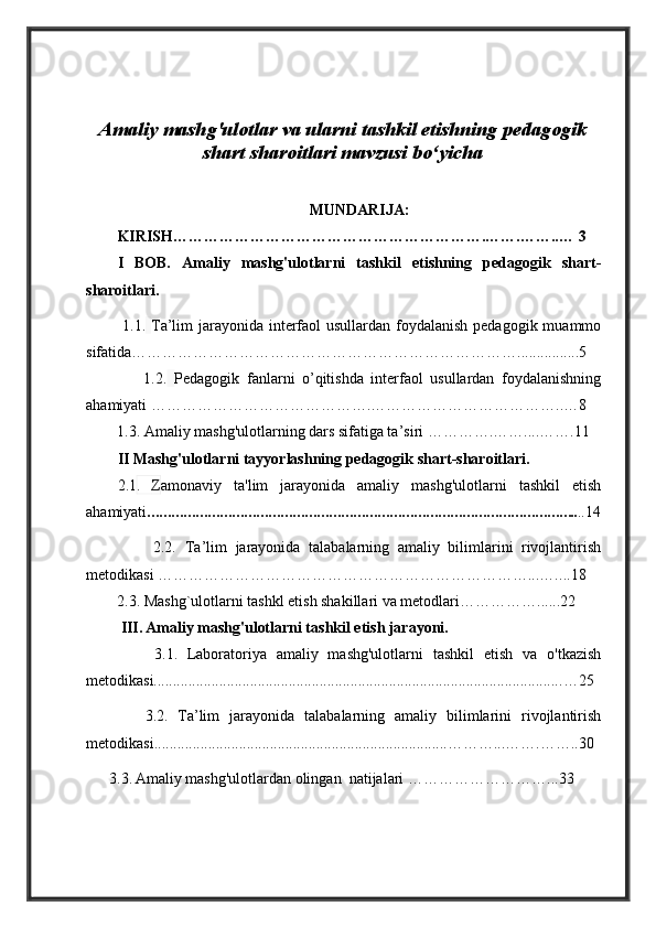 Amaliy mashg'ulotlar va ularni tashkil etishning pedagogik
shart sharoitlari mavzusi bo‘yicha
MUNDARIJA:
KIRISH…………………………………………………….…….……..… 3
I   BOB.   Amaliy   mashg'ulotlarni   tashkil   etishning   pedagogik   shart-
sharoitlari.
  1.1.   Ta’lim jarayonida interfaol usullardan foydalanish pedagogik muammo
sifatida ………………………………………………………………….. ..............5
                1.2.   Pedagogik   fanlarni   o’qitishda   interfaol   usullardan   foydalanishning
ahamiyati ……………………………………. ………………………………..…8
        1.3.  Amaliy mashg'ulotlarning dars sifatiga ta’siri ………….……. ...…… .11
II Mashg'ulotlarni tayyorlashning pedagogik shart-sharoitlari.
2.1 .   Z amonaviy   ta'lim   jarayonida   amaliy   mashg'ulotlarni   tashkil   etish
ahamiyati …………………………………………………………………………………………….. ..14
                2.2.   Ta’lim   jarayonida   talabalarning   amaliy   bilimlarini   rivojlantirish
metodikasi ………………………………………………………………...…. ...18
        2.3.  Mashg`ulotlarni tashkl etish shakillari va metodlari…………… ......22
         III.   Amaliy mashg'ulotlarni tashkil etish jarayoni.
              3.1.   Laboratoriya   amaliy   mashg'ulotlarni   tashkil   etish   va   o'tkazish
metodikasi.......................................................................................................... …25
            3.2.   Ta’lim   jarayonida   talabalarning   amaliy   bilimlarini   rivojlantirish
metodikasi ............................................................................ ………...…….……..30
      3.3.   Amaliy mashg'ulotlardan olingan  natijalari   ………………………...33 