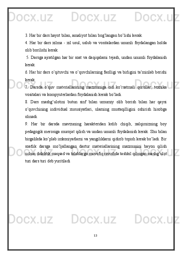 3. Har bir dars hayot bilan, amaliyot bilan bog’langan bo’lishi kerak. 
4. Har  bir  dars xilma - xil usul, uslub va vositalardan unumli  foydalangan holda
olib borilishi kerak.
  5. Darsga ajratilgan har bir soat va daqiqalarni tejash, undan unumli foydalanish
kerak. 
6. Har bir dars o’qituvchi va o’quvchilarning faolligi va birligini ta’minlab berishi
kerak. 
7.   Darsda   o’quv   materiallarining   mazmuniga   oid   ko’rsatmali   qurollar,   texnika
vositalari va kompyuterlardan foydalanish kerak bo’ladi. 
8.   Dars   mashg’ulotini   butun   sinf   bilan   umumiy   olib   borish   bilan   har   qaysi
o’quvchining   individual   xususiyatlari,   ularning   mustaqilligini   oshirish   hisobga
olinadi. 
9.   Har   bir   darsda   mavzuning   harakteridan   kelib   chiqib,   xalqimizning   boy
pedagogik merosiga murojat qilish va undan unumli foydalanish kerak. Shu bilan
birgalikda ko’plab imkoniyatlarni va yangiliklarni qidirib topish kerak bo’ladi. Bir
soatlik   darsga   mo’ljallangan   dastur   materiallarining   mazmunini   bayon   qilish
uchun didaktik maqsad va talablarga muvofiq ravishda tashkil qilingan mashg’ulot
turi dars turi deb yuritiladi
13 