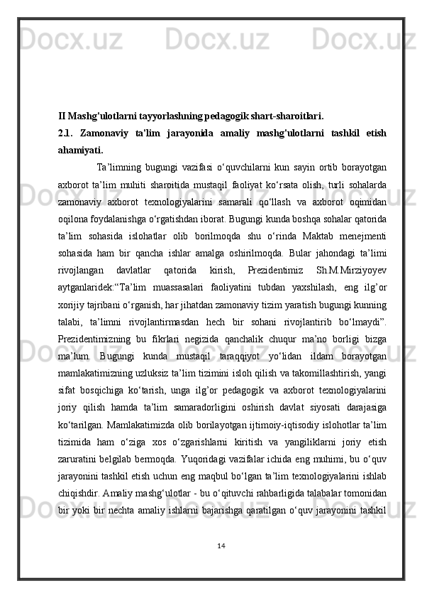 II Mashg'ulotlarni tayyorlashning pedagogik shart-sharoitlari.
2.1 .   Z amonaviy   ta'lim   jarayonida   amaliy   mashg'ulotlarni   tashkil   etish
ahamiyati.
                  Ta’limning   bugungi   vazifasi   o‘quvchilarni   kun   sayin   ortib   borayotgan
axborot   ta’lim   muhiti   sharoitida   mustaqil   faoliyat   ko‘rsata   olish,   turli   sohalarda
zamonaviy   axborot   texnologiyalarini   samarali   qo‘llash   va   axborot   oqimidan
oqilona foydalanishga o‘rgatishdan iborat. Bugungi kunda boshqa sohalar qatorida
ta’lim   sohasida   islohatlar   olib   borilmoqda   shu   o‘rinda   Maktab   menejmenti
sohasida   ham   bir   qancha   ishlar   amalga   oshirilmoqda.   Bular   jahondagi   ta’limi
rivojlangan   davlatlar   qatorida   kirish,   Prezidentimiz   Sh.M.Mirziyoyev
aytganlaridek:“Ta’lim   muassasalari   faoliyatini   tubdan   yaxshilash,   eng   ilg’or
xorijiy tajribani o‘rganish, har jihatdan zamonaviy tizim yaratish bugungi kunning
talabi,   ta’limni   rivojlantirmasdan   hech   bir   sohani   rivojlantirib   bo‘lmaydi”.
Prezidentimizning   bu   fikrlari   negizida   qanchalik   chuqur   ma’no   borligi   bizga
ma’lum.   Bugungi   kunda   mustaqil   taraqqiyot   yo‘lidan   ildam   borayotgan
mamlakatimizning uzluksiz ta’lim tizimini isloh qilish va takomillashtirish, yangi
sifat   bosqichiga   ko‘tarish,   unga   ilg’or   pedagogik   va   axborot   texnologiyalarini
joriy   qilish   hamda   ta’lim   samaradorligini   oshirish   davlat   siyosati   darajasiga
ko‘tarilgan. Mamlakatimizda olib borilayotgan ijtimoiy-iqtisodiy islohotlar ta’lim
tizimida   ham   o‘ziga   xos   o‘zgarishlarni   kiritish   va   yangiliklarni   joriy   etish
zaruratini   belgilab bermoqda.  Yuqoridagi   vazifalar   ichida  eng muhimi, bu  o‘quv
jarayonini tashkil etish uchun eng maqbul bo‘lgan ta’lim texnologiyalarini ishlab
chiqishdir. Amaliy mashg‘ulotlar - bu o‘qituvchi rahbarligida talabalar tomonidan
bir   yoki   bir   nechta   amaliy   ishlarni   bajarishga   qaratilgan   o‘quv   jarayonini   tashkil
14