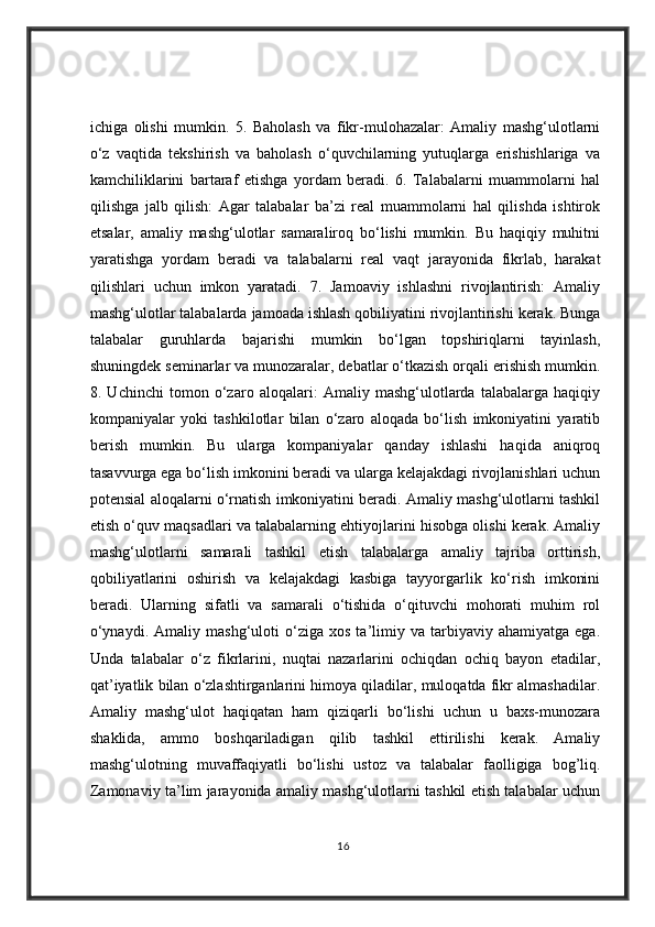 ichiga   olishi   mumkin.   5.   Baholash   va   fikr-mulohazalar:   Amaliy   mashg‘ulotlarni
o‘z   vaqtida   tekshirish   va   baholash   o‘quvchilarning   yutuqlarga   erishishlariga   va
kamchiliklarini   bartaraf   etishga   yordam   beradi.   6.   Talabalarni   muammolarni   hal
qilishga   jalb   qilish:   Agar   talabalar   ba’zi   real   muammolarni   hal   qilishda   ishtirok
etsalar,   amaliy   mashg‘ulotlar   samaraliroq   bo‘lishi   mumkin.   Bu   haqiqiy   muhitni
yaratishga   yordam   beradi   va   talabalarni   real   vaqt   jarayonida   fikrlab,   harakat
qilishlari   uchun   imkon   yaratadi.   7.   Jamoaviy   ishlashni   rivojlantirish:   Amaliy
mashg‘ulotlar talabalarda jamoada ishlash qobiliyatini rivojlantirishi kerak. Bunga
talabalar   guruhlarda   bajarishi   mumkin   bo‘lgan   topshiriqlarni   tayinlash,
shuningdek seminarlar va munozaralar, debatlar o‘tkazish orqali erishish mumkin.
8.   Uchinchi   tomon   o‘zaro   aloqalari:   Amaliy   mashg‘ulotlarda   talabalarga   haqiqiy
kompaniyalar   yoki   tashkilotlar   bilan   o‘zaro   aloqada   bo‘lish   imkoniyatini   yaratib
berish   mumkin.   Bu   ularga   kompaniyalar   qanday   ishlashi   haqida   aniqroq
tasavvurga ega bo‘lish imkonini beradi va ularga kelajakdagi rivojlanishlari uchun
potensial aloqalarni o‘rnatish imkoniyatini beradi. Amaliy mashg‘ulotlarni tashkil
etish o‘quv maqsadlari va talabalarning ehtiyojlarini hisobga olishi kerak. Amaliy
mashg‘ulotlarni   samarali   tashkil   etish   talabalarga   amaliy   tajriba   orttirish,
qobiliyatlarini   oshirish   va   kelajakdagi   kasbiga   tayyorgarlik   ko‘rish   imkonini
beradi.   Ularning   sifatli   va   samarali   o‘tishida   o‘qituvchi   mohorati   muhim   rol
o‘ynaydi.   Amaliy  mashg‘uloti   o‘ziga   xos   ta’limiy  va   tarbiyaviy   ahamiyatga   ega.
Unda   talabalar   o‘z   fikrlarini,   nuqtai   nazarlarini   ochiqdan   ochiq   bayon   etadilar,
qat’iyatlik bilan o‘zlashtirganlarini himoya qiladilar, muloqatda fikr almashadilar.
Amaliy   mashg‘ulot   haqiqatan   ham   qiziqarli   bo‘lishi   uchun   u   baxs-munozara
shaklida,   ammo   boshqariladigan   qilib   tashkil   ettirilishi   kerak.   Amaliy
mashg‘ulotning   muvaffaqiyatli   bo‘lishi   ustoz   va   talabalar   faolligiga   bog’liq.
Zamonaviy ta’lim jarayonida amaliy mashg‘ulotlarni tashkil etish talabalar uchun
16