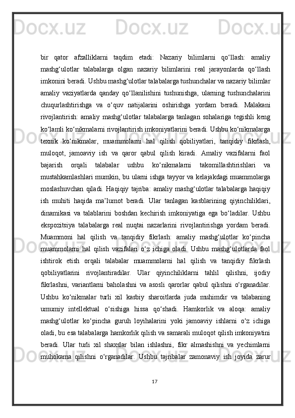 bir   qator   afzalliklarni   taqdim   etadi:   Nazariy   bilimlarni   qo‘llash:   amaliy
mashg‘ulotlar   talabalarga   olgan   nazariy   bilimlarini   real   jarayonlarda   qo‘llash
imkonini beradi. Ushbu mashg‘ulotlar talabalarga tushunchalar va nazariy bilimlar
amaliy   vaziyatlarda   qanday   qo‘llanilishini   tushunishga,   ularning   tushunchalarini
chuqurlashtirishga   va   o‘quv   natijalarini   oshirishga   yordam   beradi.   Malakani
rivojlantirish:   amaliy   mashg‘ulotlar   talabalarga   tanlagan   sohalariga   tegishli   keng
ko‘lamli ko‘nikmalarni rivojlantirish imkoniyatlarini beradi. Ushbu ko‘nikmalarga
texnik   ko‘nikmalar,   muammolarni   hal   qilish   qobiliyatlari,   tanqidiy   fikrlash,
muloqot,   jamoaviy   ish   va   qaror   qabul   qilish   kiradi.   Amaliy   vazifalarni   faol
bajarish   orqali   talabalar   ushbu   ko‘nikmalarni   takomillashtirishlari   va
mustahkamlashlari mumkin, bu ularni ishga tayyor va kelajakdagi muammolarga
moslashuvchan   qiladi.   Haqiqiy   tajriba:   amaliy   mashg‘ulotlar   talabalarga   haqiqiy
ish   muhiti   haqida   ma’lumot   beradi.   Ular   tanlagan   kasblarining   qiyinchiliklari,
dinamikasi   va   talablarini   boshdan   kechirish   imkoniyatiga   ega   bo‘ladilar.   Ushbu
ekspozitsiya   talabalarga   real   nuqtai   nazarlarini   rivojlantirishga   yordam   beradi.
Muammoni   hal   qilish   va   tanqidiy   fikrlash:   amaliy   mashg‘ulotlar   ko‘pincha
muammolarni   hal   qilish   vazifalari   o‘z   ichiga   oladi.   Ushbu   mashg‘ulotlarda   faol
ishtirok   etish   orqali   talabalar   muammolarni   hal   qilish   va   tanqidiy   fikrlash
qobiliyatlarini   rivojlantiradilar.   Ular   qiyinchiliklarni   tahlil   qilishni,   ijodiy
fikrlashni,   variantlarni   baholashni   va   asosli   qarorlar   qabul   qilishni   o‘rganadilar.
Ushbu   ko‘nikmalar   turli   xil   kasbiy   sharoitlarda   juda   muhimdir   va   talabaning
umumiy   intellektual   o‘sishiga   hissa   qo‘shadi.   Hamkorlik   va   aloqa:   amaliy
mashg‘ulotlar   ko‘pincha   guruh   loyihalarini   yoki   jamoaviy   ishlarni   o‘z   ichiga
oladi, bu esa talabalarga hamkorlik qilish va samarali muloqot qilish imkoniyatini
beradi.   Ular   turli   xil   shaxslar   bilan   ishlashni,   fikr   almashishni   va   yechimlarni
muhokama   qilishni   o‘rganadilar.   Ushbu   tajribalar   zamonaviy   ish   joyida   zarur
17
