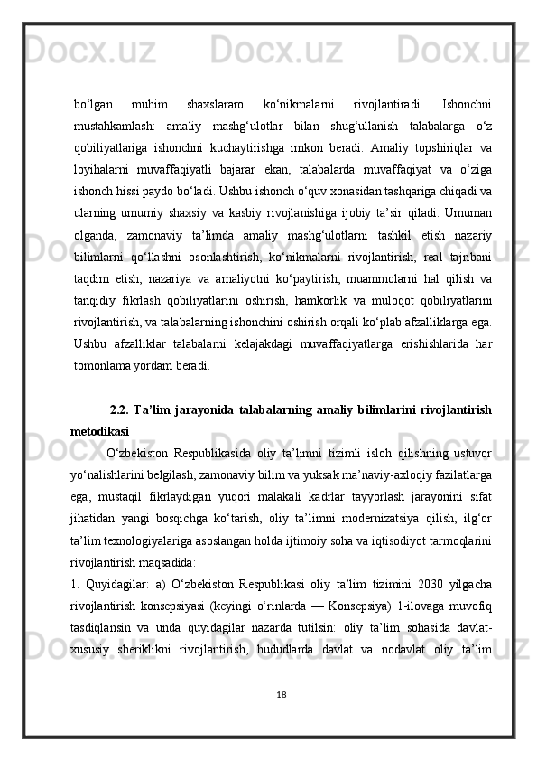 bo‘lgan   muhim   shaxslararo   ko‘nikmalarni   rivojlantiradi.   Ishonchni
mustahkamlash:   amaliy   mashg‘ulotlar   bilan   shug‘ullanish   talabalarga   o‘z
qobiliyatlariga   ishonchni   kuchaytirishga   imkon   beradi.   Amaliy   topshiriqlar   va
loyihalarni   muvaffaqiyatli   bajarar   ekan,   talabalarda   muvaffaqiyat   va   o‘ziga
ishonch hissi paydo bo‘ladi. Ushbu ishonch o‘quv xonasidan tashqariga chiqadi va
ularning   umumiy   shaxsiy   va   kasbiy   rivojlanishiga   ijobiy   ta’sir   qiladi.   Umuman
olganda,   zamonaviy   ta’limda   amaliy   mashg‘ulotlarni   tashkil   etish   nazariy
bilimlarni   qo‘llashni   osonlashtirish,   ko‘nikmalarni   rivojlantirish,   real   tajribani
taqdim   etish,   nazariya   va   amaliyotni   ko‘paytirish,   muammolarni   hal   qilish   va
tanqidiy   fikrlash   qobiliyatlarini   oshirish,   hamkorlik   va   muloqot   qobiliyatlarini
rivojlantirish, va talabalarning ishonchini oshirish orqali ko‘plab afzalliklarga ega.
Ushbu   afzalliklar   talabalarni   kelajakdagi   muvaffaqiyatlarga   erishishlarida   har
tomonlama yordam beradi.
                2.2.   Ta’lim   jarayonida   talabalarning   amaliy   bilimlarini   rivojlantirish
metodikasi
            O‘zbekiston   Respublikasida   oliy   ta’limni   tizimli   isloh   qilishning   ustuvor
yo‘nalishlarini belgilash, zamonaviy bilim va yuksak ma’naviy-axloqiy fazilatlarga
ega,   mustaqil   fikrlaydigan   yuqori   malakali   kadrlar   tayyorlash   jarayonini   sifat
jihatidan   yangi   bosqichga   ko‘tarish,   oliy   ta’limni   modernizatsiya   qilish,   ilg‘or
ta’lim texnologiyalariga asoslangan holda ijtimoiy soha va iqtisodiyot tarmoqlarini
rivojlantirish maqsadida: 
1.   Quyidagilar:   a)   O‘zbekiston   Respublikasi   oliy   ta’lim   tizimini   2030   yilgacha
rivojlantirish   konsepsiyasi   (keyingi   o‘rinlarda   —   Konsepsiya)   1-ilovaga   muvofiq
tasdiqlansin   va   unda   quyidagilar   nazarda   tutilsin:   oliy   ta’lim   sohasida   davlat-
xususiy   sheriklikni   rivojlantirish,   hududlarda   davlat   va   nodavlat   oliy   ta’lim
18