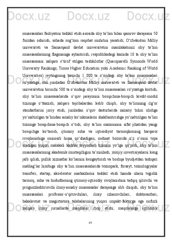 muassasalari faoliyatini tashkil etish asosida oliy ta’lim bilan qamrov darajasini 50
foizdan   oshirish,   sohada   sog‘lom   raqobat   muhitini   yaratish;   O‘zbekiston   Milliy
universiteti   va   Samarqand   davlat   universitetini   mamlakatimiz   oliy   ta’lim
muassasalarining   flagmaniga   aylantirish;   respublikadagi   kamida   10   ta   oliy   ta’lim
muassasasini   xalqaro   e’tirof   etilgan   tashkilotlar   (Quacquarelli   Symonds   World
University  Rankings,   Times   Nigher   Education  yoki  Academic   Ranking  of   World
Universities)   reytingining   birinchi   1   000   ta   o‘rindagi   oliy   ta’lim   muassasalari
ro‘yxatiga,   shu   jumladan   O‘zbekiston   Milliy   universiteti   va   Samarqand   davlat
universitetini birinchi 500 ta o‘rindagi oliy ta’lim muassasalari ro‘yxatiga kiritish;
oliy   ta’lim   muassasalarida   o‘quv   jarayonini   bosqichma-bosqich   kredit-modul
tizimiga   o‘tkazish;   xalqaro   tajribalardan   kelib   chiqib,   oliy   ta’limning   ilg‘or
standartlarini   joriy   etish,   jumladan   o‘quv   dasturlarida   nazariy   bilim   olishga
yo‘naltirilgan ta’limdan amaliy ko‘nikmalarni shakllantirishga yo‘naltirilgan ta’lim
tizimiga   bosqichma-bosqich   o‘tish;   oliy   ta’lim   mazmunini   sifat   jihatidan   yangi
bosqichga   ko‘tarish,   ijtimoiy   soha   va   iqtisodiyot   tarmoqlarining   barqaror
rivojlanishiga   munosib   hissa   qo‘shadigan,   mehnat   bozorida   o‘z   o‘rnini   topa
oladigan   yuqori   malakali   kadrlar   tayyorlash   tizimini   yo‘lga   qo‘yish;   oliy   ta’lim
muassasalarining akademik mustaqilligini ta’minlash; xorijiy investisiyalarni keng
jalb qilish, pullik xizmatlar ko‘lamini kengaytirish va boshqa byudjetdan tashqari
mablag‘lar   hisobiga   oliy   ta’lim   muassasalarida   texnopark,   forsayt,   texnologiyalar
transferi,   startap,   akselerator   markazlarini   tashkil   etish   hamda   ularni   tegishli
tarmoq,   soha   va   hududlarning   ijtimoiy-iqtisodiy   rivojlanishini   tadqiq   qiluvchi   va
prognozlashtiruvchi   ilmiy-amaliy   muassasalar   darajasiga   olib   chiqish;   oliy   ta’lim
muassasalari   professor-o‘qituvchilari,   ilmiy   izlanuvchilari,   doktorantlari,
bakalavriat   va   magistratura   talabalarining   yuqori   impakt-faktorga   ega   nufuzli
xalqaro   ilmiy   jurnallarda   maqolalar   chop   etishi,   maqolalarga   iqtiboslik
19 