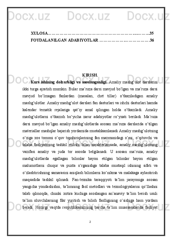 XULOSA……………………………………………………….....……....35
FOYDALANILGAN ADABIYOTLAR ……………….……………….36
KIRISH.
Kurs   ishining   dolzarbligi   va   asoslanganligi.   Amaliy   mashg‘ulot   darslarini
ikki turga ajratish mumkin. Bular ma’ruza darsi mavjud bo‘lgan va ma’ruza darsi
mavjud   bo‘lmagan   fanlardan   (masalan,   chet   tillar)   o‘tkaziladigan   amaliy
mashg‘ulotlar. Amaliy mashg‘ulot darslari fan dasturlari va ishchi dasturlari hamda
kalendar   tematik   rejalariga   qat’iy   amal   qilingan   holda   o‘tkaziladi.   Amaliy
mashg‘ulotlarni   o‘tkazish   bo‘yicha   zarur   adabiyotlar   ro‘yxati   beriladi.   Ma’ruza
darsi   mavjud   bo‘lgan   amaliy   mashg‘ulotlarda   asosan   ma’ruza   darslarida   o‘tilgan
materiallar mashqlar bajarish yordamida mustahkamlanadi   Amaliy mashg‘ulotning
o‘ziga   xos   tomoni   o‘quv   topshiriqlarining   fan   mazmunidagi   o‘rni,   o‘qituvchi   va
talaba   faoliyatining   tashkil   etilishi   bilan   xarakterlansada,   amaliy   mashg‘ulotning
vazifasi   amaliy   va   juda   tor   asosda   belgilanadi.   U   asosan   ma’ruza,   amaliy
mashg‘ulotlarda   egallagan   bilimlar   bayon   etilgan   bilimlar   bayon   etilgan
malumotlarni   chuqur   va   puxta   o‘rganishga   talaba   mustaqil   ishining   sifati   va
o‘zlashtirishning samarasini aniqlash bilimlarni ko‘nikma va malakaga aylantirish
maqsadida   tashkil   qilinadi.   Fan-texnika   taraqqiyoti   ta’lim   jarayoniga   asosan
yangicha   yondashishni,   ta’limning   faol   metodlari   va   texnologiyalarini   qo‘llashni
talab   qilmoqda,   chunki   xotira   kuchiga   asoslangan   an’anaviy   ta’lim   berish   usuli
ta’lim   oluvchilarning   fikr   yuritish   va   bilish   faolligining   o‘sishiga   ham   yordam
beradi.   Hozirgi   vaqtda   respublikamizning   barcha   ta’lim   muassasalarida   faoliyat
2 