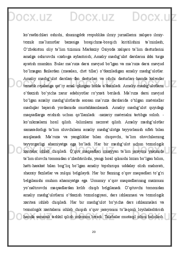 ko‘rsatkichlari   oshishi,   shuningdek   respublika   ilmiy   jurnallarini   xalqaro   ilmiy-
texnik   ma’lumotlar   bazasiga   bosqichma-bosqich   kiritilishini   ta’minlash;
O‘zbekiston   oliy   ta’lim   tizimini   Markaziy   Osiyoda   xalqaro   ta’lim   dasturlarini
amalga   oshiruvchi   «xab»ga   aylantirish;   Amaliy   mashg‘ulot   darslarini   ikki   turga
ajratish   mumkin.   Bular   ma’ruza   darsi   mavjud   bo‘lgan   va   ma’ruza   darsi   mavjud
bo‘lmagan   fanlardan   (masalan,   chet   tillar)   o‘tkaziladigan   amaliy   mashg‘ulotlar.
Amaliy   mashg‘ulot   darslari   fan   dasturlari   va   ishchi   dasturlari   hamda   kalendar
tematik   rejalariga   qat’iy   amal   qilingan   holda   o‘tkaziladi.   Amaliy   mashg‘ulotlarni
o‘tkazish   bo‘yicha   zarur   adabiyotlar   ro‘yxati   beriladi.   Ma’ruza   darsi   mavjud
bo‘lgan   amaliy   mashg‘ulotlarda   asosan   ma’ruza   darslarida   o‘tilgan   materiallar
mashqlar   bajarish   yordamida   mustahkamlanadi.   Amaliy   mashg‘ulot   quyidagi
maqsadlarga   erishish   uchun   qo‘llaniladi:   -nazariy   materialni   tartibga   solish.   -
ko‘nikmalarni   hosil   qilish.   -bilimlarni   nazorat   qilish.   Amaliy   mashg‘ulotlar
samaradorligi   ta’lim   oluvchilarni   amaliy   mashg‘ulotga   tayyorlanish   sifati   bilan
aniqlanadi.   Ma’ruza   va   yangiliklar   bilan   chiquvchi,   ta’lim   oluvchilarning
tayyorgarligi   ahamiyatga   ega   bo‘ladi.   Har   bir   mashg‘ulot   uchun   texnologik
xaritalar   ishlab   chiqiladi.   O‘quv   maqsadlari   muayyan   ta’lim   jarayoni   yakunida
ta’lim oluvchi tomonidan o‘zlashtirilishi, yangi hosil qilinishi lozim bo‘lgan bilim,
hatti-harakat   bilan   bog‘liq   bo‘lgan   amaliy   topshiriqni   uddalay   olish   mahorati,
shaxsiy   fazilatlar   va   xulqni   belgilaydi.   Har   bir   fanning   o‘quv   maqsadlari   to‘g‘ri
belgilanishi   muhim   ahamiyatga   ega.   Umumiy   o‘quv   maqsadlarining   mazmuni
yo‘naltiruvchi   maqsadlardan   kelib   chiqib   belgilanadi.   O‘qituvchi   tomonidan
amaliy   mashg‘ulotlarni   o‘tkazish   texnologiyasi,   dars   ishlanmasi   va   texnologik
xaritasi   ishlab   chiqiladi.   Har   bir   mashg‘ulot   bo‘yicha   dars   ishlanmalari   va
texnologik   xaritalarni   ishlab   chiqish   o‘quv   jarayonini   to‘laqonli   loyihalashtirish
hamda samarali tashkil qilish imkonini beradi. Talabalar mustaqil ishini baholash.
20 