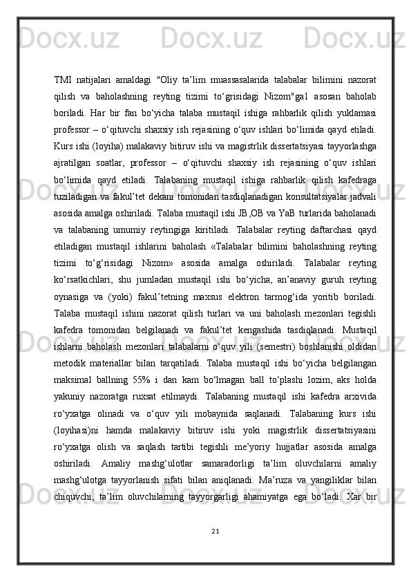 TMI   natijalari   amaldagi   "Oliy   ta’lim   muassasalarida   talabalar   bilimini   nazorat
qilish   va   baholashning   reyting   tizimi   to‘grisidagi   Nizom"ga1   asosan   baholab
boriladi.   Har   bir   fan   bo‘yicha   talaba   mustaqil   ishiga   rahbarlik   qilish   yuklamasi
professor  –  o‘qituvchi   shaxsiy  ish  rejasining  o‘quv  ishlari  bo‘limida qayd  etiladi.
Kurs ishi (loyiha) malakaviy bitiruv ishi va magistrlik dissertatsiyasi tayyorlashga
ajratilgan   soatlar,   professor   –   o‘qituvchi   shaxsiy   ish   rejasining   o‘quv   ishlari
bo‘limida   qayd   etiladi.   Talabaning   mustaqil   ishiga   rahbarlik   qilish   kafedraga
tuziladigan va fakul’tet dekani  tomonidan tasdiqlanadigan konsultatsiyalar  jadvali
asosida amalga oshiriladi. Talaba mustaqil ishi JB,OB va YaB turlarida baholanadi
va   talabaning   umumiy   reytingiga   kiritiladi.   Talabalar   reyting   daftarchasi   qayd
etiladigan   mustaqil   ishlarini   baholash   «Talabalar   bilimini   baholashning   reyting
tizimi   to‘g‘risidagi   Nizom»   asosida   amalga   oshiriladi.   Talabalar   reyting
ko‘rsatkichlari,   shu   jumladan   mustaqil   ishi   bo‘yicha,   an’anaviy   guruh   reyting
oynasiga   va   (yoki)   fakul’tetning   maxsus   elektron   tarmog‘ida   yoritib   boriladi.
Talaba   mustaqil   ishini   nazorat   qilish   turlari   va   uni   baholash   mezonlari   tegishli
kafedra   tomonidan   belgilanadi   va   fakul’tet   kengashida   tasdiqlanadi.   Mustaqil
ishlarni   baholash   mezonlari   talabalarni   o‘quv   yili   (semestri)   boshlanishi   oldidan
metodik   materiallar   bilan   tarqatiladi.   Talaba   mustaqil   ishi   bo‘yicha   belgilangan
maksimal   ballning   55%   i   dan   kam   bo‘lmagan   ball   to‘plashi   lozim,   aks   holda
yakuniy   nazoratga   ruxsat   etilmaydi.   Talabaning   mustaqil   ishi   kafedra   arxivida
ro‘yxatga   olinadi   va   o‘quv   yili   mobaynida   saqlanadi.   Talabaning   kurs   ishi
(loyihasi)ni   hamda   malakaviy   bitiruv   ishi   yoki   magistrlik   dissertatsiyasini
ro‘yxatga   olish   va   saqlash   tartibi   tegishli   me’yoriy   hujjatlar   asosida   amalga
oshiriladi.   Amaliy   mashg‘ulotlar   samaradorligi   ta’lim   oluvchilarni   amaliy
mashg‘ulotga   tayyorlanish   sifati   bilan   aniqlanadi.   Ma’ruza   va   yangiliklar   bilan
chiquvchi,   ta’lim   oluvchilarning   tayyorgarligi   ahamiyatga   ega   bo‘ladi.   Xar   bir
21 