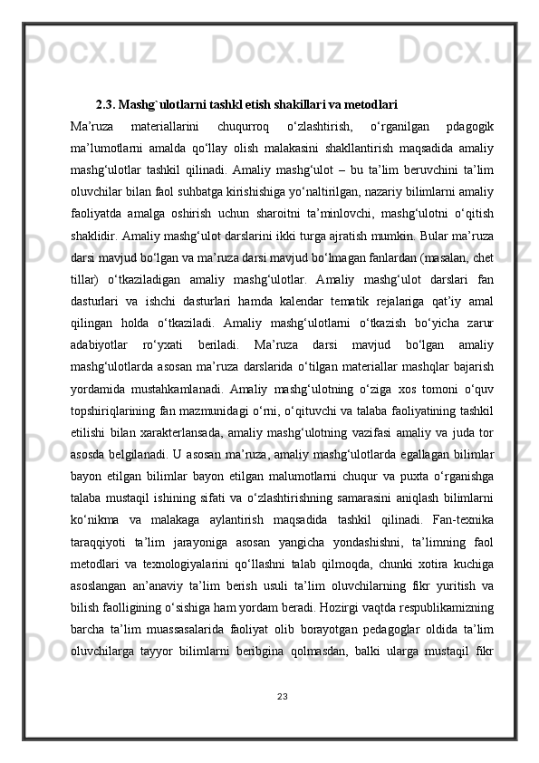 2.3.  Mashg`ulotlarni tashkl etish shakillari va metodlari
Ma’ruza   materiallarini   chuqurroq   o‘zlashtirish,   o‘rganilgan   pdagogik
ma’lumotlarni   amalda   qo‘llay   olish   malakasini   shakllantirish   maqsadida   amaliy
mashg‘ulotlar   tashkil   qilinadi.   Amaliy   mashg‘ulot   –   bu   ta’lim   beruvchini   ta’lim
oluvchilar bilan faol suhbatga kirishishiga yo‘naltirilgan, nazariy bilimlarni amaliy
faoliyatda   amalga   oshirish   uchun   sharoitni   ta’minlovchi,   mashg‘ulotni   o‘qitish
shaklidir. Amaliy mashg‘ulot darslarini ikki turga ajratish mumkin. Bular ma’ruza
darsi mavjud bo‘lgan va ma’ruza darsi mavjud bo‘lmagan fanlardan (masalan, chet
tillar)   o‘tkaziladigan   amaliy   mashg‘ulotlar.   Amaliy   mashg‘ulot   darslari   fan
dasturlari   va   ishchi   dasturlari   hamda   kalendar   tematik   rejalariga   qat’iy   amal
qilingan   holda   o‘tkaziladi.   Amaliy   mashg‘ulotlarni   o‘tkazish   bo‘yicha   zarur
adabiyotlar   ro‘yxati   beriladi.   Ma’ruza   darsi   mavjud   bo‘lgan   amaliy
mashg‘ulotlarda   asosan   ma’ruza   darslarida   o‘tilgan   materiallar   mashqlar   bajarish
yordamida   mustahkamlanadi.   Amaliy   mashg‘ulotning   o‘ziga   xos   tomoni   o‘quv
topshiriqlarining fan mazmunidagi o‘rni, o‘qituvchi va talaba faoliyatining tashkil
etilishi   bilan   xarakterlansada,   amaliy   mashg‘ulotning   vazifasi   amaliy   va   juda   tor
asosda   belgilanadi.   U   asosan   ma’ruza,   amaliy   mashg‘ulotlarda   egallagan   bilimlar
bayon   etilgan   bilimlar   bayon   etilgan   malumotlarni   chuqur   va   puxta   o‘rganishga
talaba   mustaqil   ishining   sifati   va   o‘zlashtirishning   samarasini   aniqlash   bilimlarni
ko‘nikma   va   malakaga   aylantirish   maqsadida   tashkil   qilinadi.   Fan-texnika
taraqqiyoti   ta’lim   jarayoniga   asosan   yangicha   yondashishni,   ta’limning   faol
metodlari   va   texnologiyalarini   qo‘llashni   talab   qilmoqda,   chunki   xotira   kuchiga
asoslangan   an’anaviy   ta’lim   berish   usuli   ta’lim   oluvchilarning   fikr   yuritish   va
bilish faolligining o‘sishiga ham yordam beradi. Hozirgi vaqtda respublikamizning
barcha   ta’lim   muassasalarida   faoliyat   olib   borayotgan   pedagoglar   oldida   ta’lim
oluvchilarga   tayyor   bilimlarni   beribgina   qolmasdan,   balki   ularga   mustaqil   fikr
23