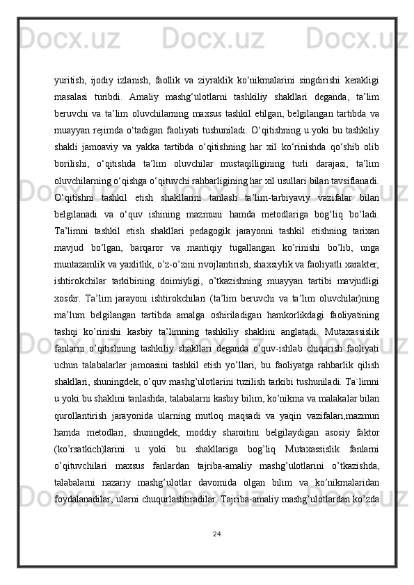 yuritish,   ijodiy   izlanish,   faollik   va   ziyraklik   ko‘nikmalarini   singdirishi   kerakligi
masalasi   turibdi.   Amaliy   mashg‘ulotlarni   tashkiliy   shakllari   deganda,   ta’lim
beruvchi   va   ta’lim   oluvchilarning   maxsus   tashkil   etilgan,   belgilangan   tartibda   va
muayyan rejimda o‘tadigan faoliyati  tushuniladi. O‘qitishning u yoki  bu tashkiliy
shakli   jamoaviy   va   yakka   tartibda   o‘qitishning   har   xil   ko‘rinishda   qo‘shib   olib
borilishi,   o‘qitishda   ta’lim   oluvchilar   mustaqilligining   turli   darajasi,   ta’lim
oluvchilarning o‘qishga o‘qituvchi rahbarligining har xil usullari bilan tavsiflanadi.
O‘qitishni   tashkil   etish   shakllarini   tanlash   ta’lim-tarbiyaviy   vazifalar   bilan
belgilanadi   va   o‘quv   ishining   mazmuni   hamda   metodlariga   bog‘liq   bo‘ladi.
Ta’limni   tashkil   etish   shakllari   pedagogik   jarayonni   tashkil   etishning   tarixan
mavjud   bo’lgan,   barqaror   va   mantiqiy   tugallangan   ko’rinishi   bo’lib,   unga
muntazamlik va yaxlitlik, o’z-o’zini rivojlantirish, shaxsiylik va faoliyatli xarakter,
ishtirokchilar   tarkibining   doimiyligi,   o’tkazishning   muayyan   tartibi   mavjudligi
xosdir.   Ta’lim   jarayoni   ishtirokchilari   (ta’lim   beruvchi   va   ta’lim   oluvchilar)ning
ma’lum   belgilangan   tartibda   amalga   oshiriladigan   hamkorlikdagi   faoliyatining
tashqi   ko’rinishi   kasbiy   ta’limning   tashkiliy   shaklini   anglatadi.   Mutaxassislik
fanlarni   o’qitishning   tashkiliy   shakllari   deganda   o’quv-ishlab   chiqarish   faoliyati
uchun   talabalarlar   jamoasini   tashkil   etish   yo’llari,   bu   faoliyatga   rahbarlik   qilish
shakllari, shuningdek, o’quv mashg’ulotlarini tuzilish tarkibi tushuniladi. Ta`limni
u yoki bu shaklini tanlashda, talabalarni kasbiy bilim, ko’nikma va malakalar bilan
qurollantirish   jarayonida   ularning   mutloq   maqsadi   va   yaqin   vazifalari,mazmun
hamda   metodlari,   shuningdek,   moddiy   sharoitini   belgilaydigan   asosiy   faktor
(ko’rsatkich)larini   u   yoki   bu   shakllariga   bog’liq   Mutaxassislik   fanlarni
o’qituvchilari   maxsus   fanlardan   tajriba-amaliy   mashg’ulotlarini   o’tkazishda,
talabalarni   nazariy   mashg’ulotlar   davomida   olgan   bilim   va   ko’nikmalaridan
foydalanadilar, ularni chuqurlashtiradilar. Tajriba-amaliy mashg’ulotlardan ko’zda
24 