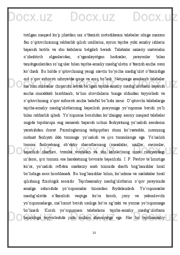 tutilgan   maqsad   ko’p   jihatdan   uni   o’tkazish   metodikasini   talabalar   ishiga   maxsus
fan   o’qituvchisining   rahbarlik   qilish   usullarini,   ayrim   tajriba   yoki   amaliy   ishlarni
bajarish   tartibi   va   shu   kabilarni   belgilab   beradi.   Talabalar   nazariy   materialni
o’zlashtirib   olganlaridan,   o’rganilayotgan   hodisalar,   jarayonlar   bilan
tanishganlaridan so’ng ular bilan tajriba-amaliy mashg’ulotni o’tkazish ancha oson
ko’chadi.   Bu   holda   o’qituvchining   yangi   mavzu   bo’yicha   mashg’ulot   o’tkazishga
oid o’quv axboroti nihoyatda qisqa va aniq bo’ladi. Natijasiga  asoslanib  talabalar
ma’lum xulosalar chiqarishi kerak bo’lgan tajriba-amaliy mashg’ulotlarni bajarish
ancha   murakkab   hisoblanib,   ta’lim   oluvchilarni   bunga   oldindan   tayyorlash   va
o’qituvchining o’quv axboroti ancha batafsil bo’lishi zarur. O’qituvchi talabalarga
tajriba-amaliy   mashg’ulotlarining   bajarilish   jarayoniga   yo’riqnoma   berish   yo’li
bilan   rahbarlik   qiladi.   Yo’riqnoma   berishdan   ko’zlangap   asosiy   maqsad   talabalar
ongida   topshiriqni   eng   samarali   bajarish   uchun   faoliyatning   yo’nalish   asoslarini
yaratishdan   iborat.   Psixologlarning   tadqiqotlari   shuni   ko’rsatadiki,   insonning
mehnat   faoliyati   ikki   tomonga:   yo’nalish   va   ijro   tomonlariga   ega.   Yo’nalish
tomoni   faoliyatning   ob’ektiv   sharoitlarining   (masalalar,   usullar,   mezonlar,
bajarilish   shartlari,   texnika   vositalari   va   shu   kabilar)ning   inson   ruhiyatidagi
in’ikosi,   ijro   tomoni   esa   harakatning   bevosita   bajarilishi.   I.   P.   Pavlov   ta’limotiga
ko’ra,   yo’nalish   refleksi   markaziy   asab   tizimida   shartli   bog’lanishlar   hosil
bo’lishiga   asos   hisoblanadi.   Bu   bog’lanishlar   bilim,   ko’nikma   va   malakalar   hosil
qilishniig   fiziologik   asosidir.   Tajribaamaliy   mashg’ulotlarini   o’quv   jarayonida
amalga   oshirishda   yo’riqnomalar   tizimidan   foydalaniladi.   Yo’riqnomalar
mashg’ulotda   o’tkazilish   vaqtiga   ko’ra   kirish,   joriy   va   yakunlovchi
yo’riqnomalarga;   ma’lumot   berish   usuliga   ko’ra   og’zaki   va   yozma   yo’riqnomaga
bo’linadi.   Kirish   yo’riqnomasi   talabalarni   tajriba-amaliy   mashg’ulotlarni
bajarishga   tayyorlashda   juda   muhim   ahamiyatga   ega.   Har   bir   tajribaamaliy
25 
