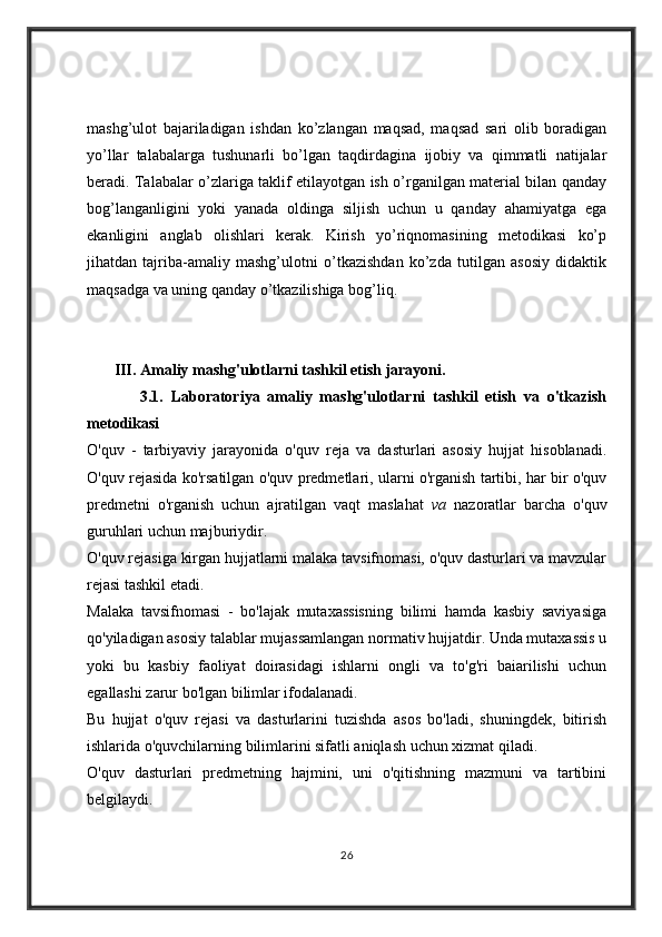 mashg’ulot   bajariladigan   ishdan   ko’zlangan   maqsad,   maqsad   sari   olib   boradigan
yo’llar   talabalarga   tushunarli   bo’lgan   taqdirdagina   ijobiy   va   qimmatli   natijalar
beradi. Talabalar o’zlariga taklif etilayotgan ish o’rganilgan material bilan qanday
bog’langanligini   yoki   yanada   oldinga   siljish   uchun   u   qanday   ahamiyatga   ega
ekanligini   anglab   olishlari   kerak.   Kirish   yo’riqnomasining   metodikasi   ko’p
jihatdan   tajriba-amaliy   mashg’ulotni   o’tkazishdan   ko’zda   tutilgan   asosiy   didaktik
maqsadga va uning qanday o’tkazilishiga bog’liq.
       III.   Amaliy mashg'ulotlarni tashkil etish jarayoni.
              3.1.   Laboratoriya   amaliy   mashg'ulotlarni   tashkil   etish   va   o'tkazish
metodikasi
O'quv   -   tarbiyaviy   jarayonida   o'quv   reja   va   dasturlari   asosiy   hujjat   hisoblanadi.
O'quv rejasida ko'rsatilgan o'quv predmetlari, ularni o'rganish tartibi, har bir o'quv
predmetni   o'rganish   uchun   ajratilgan   vaqt   maslahat   va   nazoratlar   barcha   o'quv
guruhlari uchun majburiydir.
O'quv rejasiga kirgan hujjatlarni malaka tavsifnomasi, o'quv dasturlari va mavzular
rejasi tashkil etadi.
Malaka   tavsifnomasi   -   bo'lajak   mutaxassisning   bilimi   hamda   kasbiy   saviyasiga
qo'yiladigan asosiy talablar mujassamlangan normativ hujjatdir. Unda mutaxassis u
yoki   bu   kasbiy   faoliyat   doirasidagi   ishlarni   ongli   va   to'g'ri   baiarilishi   uchun
egallashi zarur bo'lgan bilimlar ifodalanadi.
Bu   hujjat   o'quv   rejasi   va   dasturlarini   tuzishda   asos   bo'ladi,   shuningdek,   bitirish
ishlarida o'quvchilarning bilimlarini sifatli aniqlash uchun xizmat qiladi.
O'quv   dasturlari   predmetning   hajmini,   uni   o'qitishning   mazmuni   va   tartibini
belgilaydi.
26 