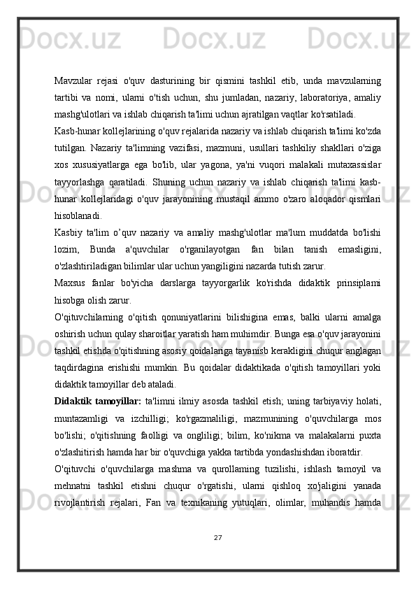 Mavzular   rejasi   o'quv   dasturining   bir   qismini   tashkil   etib,   unda   mavzularning
tartibi   va   nomi,   ularni   o'tish   uchun,   shu   jumladan,   nazariy,   laboratoriya,   amaliy
mashg'ulotlari va ishlab chiqarish ta'limi uchun ajratilgan vaqtlar ko'rsatiladi.
Kasb-hunar kollejlarining o'quv rejalarida nazariy va ishlab chiqarish ta'limi ko'zda
tutilgan.   Nazariy   ta'limning   vazifasi,   mazmuni,   usullari   tashkiliy   shakllari   o'ziga
xos   xususiyatlarga   ega   bo'lib,   ular   yagona,   ya'ni   vuqori   malakali   mutaxassislar
tayyorlashga   qaratiladi.   Shuning   uchun   nazariy   va   ishlab   chiqarish   ta'limi   kasb-
hunar   kollejlaridagi   o'quv   jarayonining   mustaqil   ammo   o'zaro   aloqador   qismlari
hisoblanadi.
Kasbiy   ta'lim   o’quv   nazariy   va   amaliy   mashg'ulotlar   ma'lum   muddatda   bo'lishi
lozim,   Bunda   a'quvchilar   o'rganilayotgan   fan   bilan   tanish   emasligini,
o'zlashtiriladigan bilimlar ular uchun yangiligini nazarda tutish zarur.
Maxsus   fanlar   bo'yicha   darslarga   tayyorgarlik   ko'rishda   didaktik   prinsiplami
hisobga olish zarur.
O'qituvchilarning   o'qitish   qonuniyatlarini   bilishigina   emas,   balki   ularni   amalga
oshirish uchun qulay sharoitlar yaratish ham muhimdir. Bunga esa o'quv jarayonini
tashkil etishda o'qitishning asosiy qoidalariga tayanisb kerakligini chuqur anglagan
taqdirdagina   erishishi   mumkin.   Bu   qoidalar   didaktikada   o'qitish   tamoyillari   yoki
didaktik tamoyillar deb ataladi.
Didaktik   tamoyillar:   ta'limni   ilmiy   asosda   tashkil   etish;   uning   tarbiyaviy   holati,
muntazamligi   va   izchilligi;   ko'rgazmaliligi,   mazmunining   o'quvchilarga   mos
bo'lishi;   o'qitishning   faolligi   va   ongliligi;   bilim,   ko'nikma   va   malakalarni   puxta
o'zlashitirish hamda har bir o'quvchiga yakka tartibda yondashishdan iboratdir.
O'qituvchi   o'quvchilarga   mashma   va   qurollaming   tuzilishi,   ishlash   tamoyil   va
mehnatni   tashkil   etishni   chuqur   o'rgatishi,   ularni   qishloq   xo'jaligini   yanada
rivojlantirish   rejalari,   Fan   va   texnikaning   yutuqlari,   olimlar,   muhandis   hamda
27 