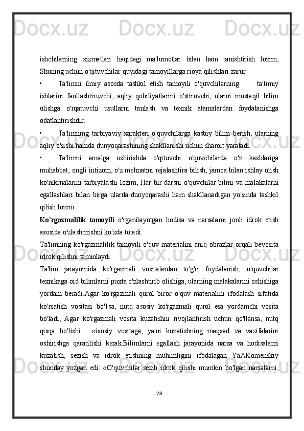 ishchilarning   xizmatlari   haqidagi   ma'lumotlar   bilan   ham   tanishtirish   lozim,
Shuning uchun o'qituvchilar quyidagi tamoyillarga rioya qilishlari zarur.
• Ta'limni   ilmiy   asosda   tashkil   etish   tamoyili   o'quvchilarning           ta'limiy
ishlarini   faollashtiruvchi,   aqliy   qobiliyatlarini   o'stiruvchi,   ularni   mustaqil   bilim
olishga   o'rqatuvchi   usullarni   tanlash   va   texnik   atamalardan   foydalanishga
odatlantirishdir.
• Ta'limnmg   tarbiyaviy   xarakteri   o'quvchilarga   kasbiy   bilim   berish,   ularning
aqliy o'sishi hamda dunyoqarashining shakllanishi uchun sharoit yaratadi.
• Ta'limni   amalga   oshirishda   o'qituvchi   o'quvchilarda   o'z   kasblariga
muhabbat, ongli intizom, o'z mehnatini rejalashtira bilish, jamoa bilan ishlay olish
ko'nikrnalarini  tarbiyalashi  lozim,   На r bir darsni  o'quvchilar  bilmi va malakalarni
egallashlari   bilan   birga   ularda   dunyoqarashi   ham   shakllanadigan   yo'sinda   tashkil
qilish lozim.
Ko'rgazmalilik   tamoyili   o'rganilayotgan   hodisa   va   narsalarni   jonli   idrok   etish
asosida o'zlashtirishni ko'zda tutadi.
Ta'limning ko'rgazmalilik tamoyili  o'quv materialini  aniq obrazlar  orqali  bevosita
idrok qilishni taminlaydi.
Ta'lim   jarayoinida   ko'rgazmali   vositalardan   to'g'ri   foydalanish;   o'quvchilar
texnikaga oid bilimlarni puxta o'zlashtirib olishiga, ularning malakalarini oshishiga
yordam   beradi.Agar   ko'rgazmali   qurol   biror   o'quv   materialini   ifodalash   sifatida
ko'rsatish   vositasi   b о '1s а ,   nutq   asosiy   ko'rgazmali   qurol   esa   yordamchi   vosita
bo'ladi,   Agar   ko'rgazmali   vosita   kuzatishni   rivojlantirish   uchun   qo'llansa,   nutq
qisqa   bo'lishi,     «isosiy   vositaga,   ya'ni   kuzatishning   maqsad   va   vazifalarini
oshirishga   qaratilishi   kerak.Bilimlarni   egallash   jarayonida   narsa   va   hodisalami
kuzatish,   sezish   va   idrok   etishning   muhimligini   ifodalagan   YaAKomenskiy
shunday   yozgan   edi:   «O'quvchilar   sezib   idrok   qilishi   mumkin   bo'lgan   narsalarni,
28 