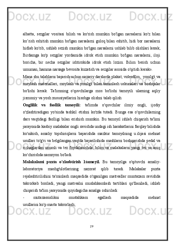 albatta,   sezgilar   vositasi   bilish   va   ko'rish   mumkin   bo'lgan   narsalarni   ko'z   bilan
ko’rish eshitish mumkin bo'lgan narsalarni guloq bilan eshitib, hidi bor narsalarni
hidlab ko'rib, ushlab sezish mumkin bo'lgan narsalarni ushlab bilib olishlari kerak,
Birdamga   ko'p   sezgilar   yordamida   idrok   etish   mumkin   bo'lgan   narsalarni,   iloji
boricha,   bir   necha   sezgilar   ishtirokida   idrok   etish   lozim.   Bilim   berish   uchun
umuman, hamma narsaga bevosita kuzatish va sezgilar asosida o'qitish kerak».
Mana shu talablarni bajarish uchun nazariy darslarda plakat, videofilm,  yonilg'i va
moylash materiallari, moylash va yonilg'i bilan taminlash uskunalari va boshqalar
bo'lishi   kerak.   Ta'limning   o'quvchilarga   mos   bo'lishi   tamoyili   ularning   aqliy
jismoniy va yosh xususiyatlarini hisobga olishni talab qilish
Onglilik   va   faollik   tamoyili:   ta'limda   o'quvchilar   ilmiy   ongli,   ijodiy
o'zlashtiradigan   yo'sinda   tashkil   etishni   ko'zda   tutadi.   Bunga   esa   o'quvchilarning
dars   vaqtidagi   faolligi   bilan   erishish   mumkin.   Bu   tamoyil   ishlab   chiqarish   ta'limi
jarayonida kasbiy malakalar ongli ravishda undagi ish harakatlarini farqlay bilishda
ko'nikish,   amaliy   topshiriqlarni   bajarishda   mazkur   tamoyilning   u.ilijasi   mehnat
usullari to'g'ri va belgilangan vaqtda bajarilishida mashlarni boshqarishda pedal va
richaglardan unumli  va tez foydalanishda,  bilim va malakalarni yangi tez va aniq
ko'chirishda namoyon bo'ladi.
Malakalami   puxta   o'zlasbtirish   1tamo у il.   Bu   tamoyilga   o'qituvchi   amaliy-
laboratoriya   mashg'ulotlarining   nazorat   qilib   turadi.   Malakalar   puxta
rejalashtirilishini   ta'minlash   maqsadida   o'rganilgan   matreallar   muntazam   ravishda
takrorkab   boriladi,   yangi   matrealni   muslahkamlash   tartiblari   qo'llaniladi,   ishlab
chiqarish ta'lim jarayonida quyidagicha amalga oshiriladi:
- mutaxassislikni   mustahkam   egallash   maqsadida   mehnat
usullarini ko'p marta takrorlash;
29 
