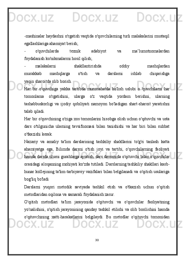 -mashinalar haydashni o'rgatish vaqtida o'quvchilarning turli malakalarini mustaqil
egallashlariga ahamiyat berish;
- o'quvchilarda   texnik   adabiyot   va   ma’lumotnomalardan
foydalanish ko'nikmalarmi hosil qilish;
- malakalarni   shakllantirishda   oddiy   mashqlardan
murakkab   mashqlarga   o'tish   va   darslarni   ishlab   chiqarishga
yaqin sharoitda olib borish.
На r   bir   o'quvchiga   yakka   tartibda   munosabatda   bo'lish   uslubi   о   'quvchilarni   har
tomonlama   о 'rgatishini,   ularga   о 'z   vaqtida   yordam   berishni,   ularning
tashabbuskorligi   va   ijodiy   qobiliyati   namoyon   bo'ladigan   shart-sharoit   yaratishni
talab qiladi.
Наг  bir o'quvchining o'ziga xos tomonlarini hisobga olish uchun o'qituvchi va usta
dars   o'tilgunicha   ularning   tavsifnomasi   bilan   tanishishi   va   har   biri   bilan   suhbat
o'tkazishi kerak.
Nazariy   va   amaliy   ta'lim   darslarining   tashkiliy   shakllarini   to'g'ri   tanlash   katta
ahamiyatga   ega,   Bilimda   darsni   o'tish   joyi   va   tartibi,   o'quvchilarning   faoliyati
hamda darsda ulurni gurahlarga ajratish, dars davomida o'qituvchi bilan o'quvchilar
orasidagi aloqanning mohiyati ko'zda tutiladi. Darslarning tashkiliy shakllari kasb-
hunar kollejining ta'lim-tarbiyaviy vazifalari bilan belgilanadi va o'qitish usulariga
bog'liq bo'ladi
Darslarni   yuqori   metodik   saviyada   tashkil   etish   va   o'tkazish   uchun   o'qitish
metodlaridan oqilona va samarali foydalanish zarur.
O'qitish   metodlari   ta'lim   jarayonida   o'qituvchi   va   o'quvchilar   faoliyatining
yo'nalishini, o'qitish jarayonining qanday tashkil etilishi  va olib borilishini hamda
o'qituvchining   xatti-harakatlarini   belgilaydi.   Bu   metodlar   o'qituvchi   tomonidan
30