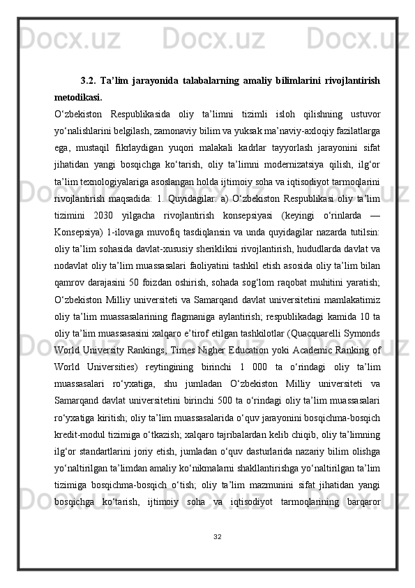             3.2.   Ta’lim   jarayonida   talabalarning   amaliy   bilimlarini   rivojlantirish
metodikasi.
O‘zbekiston   Respublikasida   oliy   ta’limni   tizimli   isloh   qilishning   ustuvor
yo‘nalishlarini belgilash, zamonaviy bilim va yuksak ma’naviy-axloqiy fazilatlarga
ega,   mustaqil   fikrlaydigan   yuqori   malakali   kadrlar   tayyorlash   jarayonini   sifat
jihatidan   yangi   bosqichga   ko‘tarish,   oliy   ta’limni   modernizatsiya   qilish,   ilg‘or
ta’lim texnologiyalariga asoslangan holda ijtimoiy soha va iqtisodiyot tarmoqlarini
rivojlantirish   maqsadida:   1.   Quyidagilar:   a)   O‘zbekiston   Respublikasi   oliy   ta’lim
tizimini   2030   yilgacha   rivojlantirish   konsepsiyasi   (keyingi   o‘rinlarda   —
Konsepsiya)   1-ilovaga  muvofiq  tasdiqlansin   va  unda  quyidagilar   nazarda  tutilsin:
oliy ta’lim sohasida davlat-xususiy sheriklikni rivojlantirish, hududlarda davlat va
nodavlat oliy ta’lim muassasalari  faoliyatini tashkil  etish asosida oliy ta’lim bilan
qamrov darajasini  50 foizdan  oshirish, sohada  sog‘lom  raqobat  muhitini  yaratish;
O‘zbekiston   Milliy   universiteti   va   Samarqand   davlat   universitetini   mamlakatimiz
oliy   ta’lim   muassasalarining   flagmaniga   aylantirish;   respublikadagi   kamida   10   ta
oliy ta’lim muassasasini xalqaro e’tirof etilgan tashkilotlar (Quacquarelli Symonds
World  University   Rankings,   Times   Nigher  Education  yoki   Academic  Ranking   of
World   Universities)   reytingining   birinchi   1   000   ta   o‘rindagi   oliy   ta’lim
muassasalari   ro‘yxatiga,   shu   jumladan   O‘zbekiston   Milliy   universiteti   va
Samarqand davlat  universitetini  birinchi 500 ta o‘rindagi  oliy ta’lim muassasalari
ro‘yxatiga kiritish; oliy ta’lim muassasalarida o‘quv jarayonini bosqichma-bosqich
kredit-modul tizimiga o‘tkazish; xalqaro tajribalardan kelib chiqib, oliy ta’limning
ilg‘or  standartlarini  joriy etish, jumladan  o‘quv dasturlarida nazariy bilim  olishga
yo‘naltirilgan ta’limdan amaliy ko‘nikmalarni shakllantirishga yo‘naltirilgan ta’lim
tizimiga   bosqichma-bosqich   o‘tish;   oliy   ta’lim   mazmunini   sifat   jihatidan   yangi
bosqichga   ko‘tarish,   ijtimoiy   soha   va   iqtisodiyot   tarmoqlarining   barqaror
32 