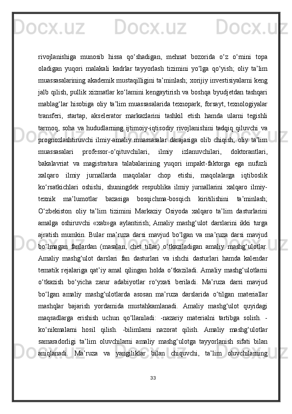 rivojlanishiga   munosib   hissa   qo‘shadigan,   mehnat   bozorida   o‘z   o‘rnini   topa
oladigan   yuqori   malakali   kadrlar   tayyorlash   tizimini   yo‘lga   qo‘yish;   oliy   ta’lim
muassasalarining akademik mustaqilligini ta’minlash; xorijiy investisiyalarni keng
jalb qilish, pullik xizmatlar ko‘lamini kengaytirish va boshqa byudjetdan tashqari
mablag‘lar   hisobiga   oliy   ta’lim   muassasalarida   texnopark,   forsayt,   texnologiyalar
transferi,   startap,   akselerator   markazlarini   tashkil   etish   hamda   ularni   tegishli
tarmoq,   soha   va   hududlarning   ijtimoiy-iqtisodiy   rivojlanishini   tadqiq   qiluvchi   va
prognozlashtiruvchi   ilmiy-amaliy   muassasalar   darajasiga   olib   chiqish;   oliy   ta’lim
muassasalari   professor-o‘qituvchilari,   ilmiy   izlanuvchilari,   doktorantlari,
bakalavriat   va   magistratura   talabalarining   yuqori   impakt-faktorga   ega   nufuzli
xalqaro   ilmiy   jurnallarda   maqolalar   chop   etishi,   maqolalarga   iqtiboslik
ko‘rsatkichlari   oshishi,   shuningdek   respublika   ilmiy   jurnallarini   xalqaro   ilmiy-
texnik   ma’lumotlar   bazasiga   bosqichma-bosqich   kiritilishini   ta’minlash;
O‘zbekiston   oliy   ta’lim   tizimini   Markaziy   Osiyoda   xalqaro   ta’lim   dasturlarini
amalga   oshiruvchi   «xab»ga   aylantirish;   Amaliy   mashg‘ulot   darslarini   ikki   turga
ajratish   mumkin.   Bular   ma’ruza   darsi   mavjud   bo‘lgan   va   ma’ruza   darsi   mavjud
bo‘lmagan   fanlardan   (masalan,   chet   tillar)   o‘tkaziladigan   amaliy   mashg‘ulotlar.
Amaliy   mashg‘ulot   darslari   fan   dasturlari   va   ishchi   dasturlari   hamda   kalendar
tematik   rejalariga   qat’iy   amal   qilingan   holda   o‘tkaziladi.   Amaliy   mashg‘ulotlarni
o‘tkazish   bo‘yicha   zarur   adabiyotlar   ro‘yxati   beriladi.   Ma’ruza   darsi   mavjud
bo‘lgan   amaliy   mashg‘ulotlarda   asosan   ma’ruza   darslarida   o‘tilgan   materiallar
mashqlar   bajarish   yordamida   mustahkamlanadi.   Amaliy   mashg‘ulot   quyidagi
maqsadlarga   erishish   uchun   qo‘llaniladi:   -nazariy   materialni   tartibga   solish.   -
ko‘nikmalarni   hosil   qilish.   -bilimlarni   nazorat   qilish.   Amaliy   mashg‘ulotlar
samaradorligi   ta’lim   oluvchilarni   amaliy   mashg‘ulotga   tayyorlanish   sifati   bilan
aniqlanadi.   Ma’ruza   va   yangiliklar   bilan   chiquvchi,   ta’lim   oluvchilarning
33 