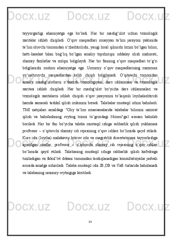 tayyorgarligi   ahamiyatga   ega   bo‘ladi.   Har   bir   mashg‘ulot   uchun   texnologik
xaritalar   ishlab   chiqiladi.   O‘quv   maqsadlari   muayyan   ta’lim   jarayoni   yakunida
ta’lim oluvchi tomonidan o‘zlashtirilishi, yangi hosil qilinishi lozim bo‘lgan bilim,
hatti-harakat   bilan   bog‘liq   bo‘lgan   amaliy   topshiriqni   uddalay   olish   mahorati,
shaxsiy   fazilatlar   va   xulqni   belgilaydi.   Har   bir   fanning   o‘quv   maqsadlari   to‘g‘ri
belgilanishi   muhim   ahamiyatga   ega.   Umumiy   o‘quv   maqsadlarining   mazmuni
yo‘naltiruvchi   maqsadlardan   kelib   chiqib   belgilanadi.   O‘qituvchi   tomonidan
amaliy   mashg‘ulotlarni   o‘tkazish   texnologiyasi,   dars   ishlanmasi   va   texnologik
xaritasi   ishlab   chiqiladi.   Har   bir   mashg‘ulot   bo‘yicha   dars   ishlanmalari   va
texnologik   xaritalarni   ishlab   chiqish   o‘quv   jarayonini   to‘laqonli   loyihalashtirish
hamda samarali tashkil qilish imkonini beradi. Talabalar mustaqil ishini baholash.
TMI   natijalari   amaldagi   "Oliy   ta’lim   muassasalarida   talabalar   bilimini   nazorat
qilish   va   baholashning   reyting   tizimi   to‘grisidagi   Nizom"ga1   asosan   baholab
boriladi.   Har   bir   fan   bo‘yicha   talaba   mustaqil   ishiga   rahbarlik   qilish   yuklamasi
professor  –  o‘qituvchi   shaxsiy  ish  rejasining  o‘quv  ishlari  bo‘limida qayd  etiladi.
Kurs ishi (loyiha) malakaviy bitiruv ishi va magistrlik dissertatsiyasi tayyorlashga
ajratilgan   soatlar,   professor   –   o‘qituvchi   shaxsiy   ish   rejasining   o‘quv   ishlari
bo‘limida   qayd   etiladi.   Talabaning   mustaqil   ishiga   rahbarlik   qilish   kafedraga
tuziladigan va fakul’tet dekani  tomonidan tasdiqlanadigan konsultatsiyalar  jadvali
asosida amalga oshiriladi. Talaba mustaqil ishi JB,OB va YaB turlarida baholanadi
va talabaning umumiy reytingiga kiritiladi.
34 
