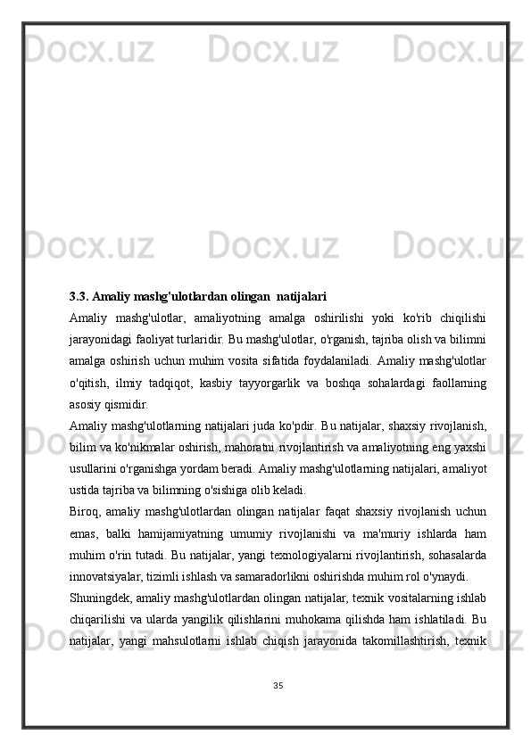 3.3.   Amaliy mashg'ulotlardan olingan  natijalari
Amaliy   mashg'ulotlar,   amaliyotning   amalga   oshirilishi   yoki   ko'rib   chiqilishi
jarayonidagi faoliyat turlaridir. Bu mashg'ulotlar, o'rganish, tajriba olish va bilimni
amalga oshirish  uchun muhim  vosita  sifatida foydalaniladi. Amaliy mashg'ulotlar
o'qitish,   ilmiy   tadqiqot,   kasbiy   tayyorgarlik   va   boshqa   sohalardagi   faollarning
asosiy qismidir.
Amaliy mashg'ulotlarning natijalari juda ko'pdir. Bu natijalar, shaxsiy rivojlanish,
bilim va ko'nikmalar oshirish, mahoratni rivojlantirish va amaliyotning eng yaxshi
usullarini o'rganishga yordam beradi. Amaliy mashg'ulotlarning natijalari, amaliyot
ustida tajriba va bilimning o'sishiga olib keladi.
Biroq,   amaliy   mashg'ulotlardan   olingan   natijalar   faqat   shaxsiy   rivojlanish   uchun
emas,   balki   hamijamiyatning   umumiy   rivojlanishi   va   ma'muriy   ishlarda   ham
muhim o'rin tutadi. Bu natijalar, yangi texnologiyalarni rivojlantirish, sohasalarda
innovatsiyalar, tizimli ishlash va samaradorlikni oshirishda muhim rol o'ynaydi.
Shuningdek, amaliy mashg'ulotlardan olingan natijalar, texnik vositalarning ishlab
chiqarilishi  va ularda yangilik qilishlarini  muhokama  qilishda  ham  ishlatiladi. Bu
natijalar,   yangi   mahsulotlarni   ishlab   chiqish   jarayonida   takomillashtirish,   texnik
35 