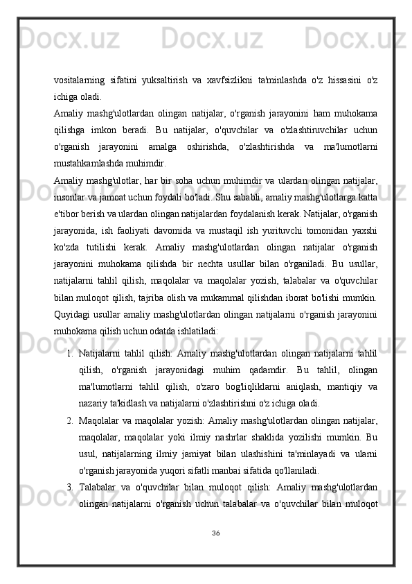 vositalarning   sifatini   yuksaltirish   va   xavfsizlikni   ta'minlashda   o'z   hissasini   o'z
ichiga oladi.
Amaliy   mashg'ulotlardan   olingan   natijalar,   o'rganish   jarayonini   ham   muhokama
qilishga   imkon   beradi.   Bu   natijalar,   o'quvchilar   va   o'zlashtiruvchilar   uchun
o'rganish   jarayonini   amalga   oshirishda,   o'zlashtirishda   va   ma'lumotlarni
mustahkamlashda muhimdir.
Amaliy   mashg'ulotlar,   har   bir   soha   uchun   muhimdir   va   ulardan   olingan   natijalar,
insonlar va jamoat uchun foydali bo'ladi. Shu sababli, amaliy mashg'ulotlarga katta
e'tibor berish va ulardan olingan natijalardan foydalanish kerak. Natijalar, o'rganish
jarayonida,   ish   faoliyati   davomida   va   mustaqil   ish   yurituvchi   tomonidan   yaxshi
ko'zda   tutilishi   kerak.   Amaliy   mashg'ulotlardan   olingan   natijalar   o'rganish
jarayonini   muhokama   qilishda   bir   nechta   usullar   bilan   o'rganiladi.   Bu   usullar,
natijalarni   tahlil   qilish,   maqolalar   va   maqolalar   yozish,   talabalar   va   o'quvchilar
bilan muloqot qilish, tajriba olish va mukammal qilishdan iborat bo'lishi mumkin.
Quyidagi   usullar   amaliy   mashg'ulotlardan   olingan   natijalarni   o'rganish   jarayonini
muhokama qilish uchun odatda ishlatiladi:
1. Natijalarni   tahlil   qilish:   Amaliy   mashg'ulotlardan   olingan   natijalarni   tahlil
qilish,   o'rganish   jarayonidagi   muhim   qadamdir.   Bu   tahlil,   olingan
ma'lumotlarni   tahlil   qilish,   o'zaro   bog'liqliklarni   aniqlash,   mantiqiy   va
nazariy ta'kidlash va natijalarni o'zlashtirishni o'z ichiga oladi.
2. Maqolalar   va  maqolalar   yozish:   Amaliy  mashg'ulotlardan   olingan   natijalar,
maqolalar,   maqolalar   yoki   ilmiy   nashrlar   shaklida   yozilishi   mumkin.   Bu
usul,   natijalarning   ilmiy   jamiyat   bilan   ulashishini   ta'minlayadi   va   ularni
o'rganish jarayonida yuqori sifatli manbai sifatida qo'llaniladi.
3. Talabalar   va   o'quvchilar   bilan   muloqot   qilish:   Amaliy   mashg'ulotlardan
olingan   natijalarni   o'rganish   uchun   talabalar   va   o'quvchilar   bilan   muloqot
36 
