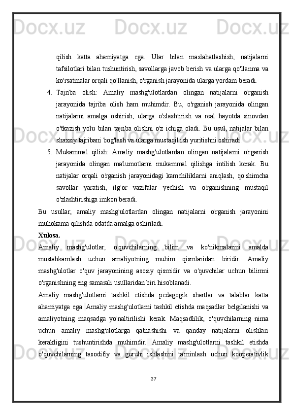 qilish   katta   ahamiyatga   ega.   Ular   bilan   maslahatlashish,   natijalarni
tafsilotlari bilan tushuntirish, savollarga javob berish va ularga qo'llanma va
ko'rsatmalar orqali qo'llanish, o'rganish jarayonida ularga yordam beradi.
4. Tajriba   olish:   Amaliy   mashg'ulotlardan   olingan   natijalarni   o'rganish
jarayonida   tajriba   olish   ham   muhimdir.   Bu,   o'rganish   jarayonida   olingan
natijalarni   amalga   oshirish,   ularga   o'zlashtirish   va   real   hayotda   sinovdan
o'tkazish   yolu   bilan   tajriba   olishni   o'z   ichiga   oladi.   Bu   usul,   natijalar   bilan
shaxsiy tajribani bog'lash va ularga mustaqil ish yuritishni oshiradi.
5. Mukammal   qilish:   Amaliy   mashg'ulotlardan   olingan   natijalarni   o'rganish
jarayonida   olingan   ma'lumotlarni   mukammal   qilishga   intilish   kerak.   Bu
natijalar   orqali   o'rganish   jarayonidagi   kamchiliklarni   aniqlash,   qo'shimcha
savollar   yaratish,   ilg'or   vazifalar   yechish   va   o'rganishning   mustaqil
o'zlashtirishiga imkon beradi.
Bu   usullar,   amaliy   mashg'ulotlardan   olingan   natijalarni   o'rganish   jarayonini
muhokama qilishda odatda amalga oshiriladi.
Xulosa.
Amaliy   mashg'ulotlar,   o'quvchilarning   bilim   va   ko'nikmalarini   amalda
mustahkamlash   uchun   amaliyotning   muhim   qismlaridan   biridir.   Amaliy
mashg'ulotlar   o'quv   jarayonining   asosiy   qismidir   va   o'quvchilar   uchun   bilimni
o'rganishning eng samarali usullaridan biri hisoblanadi.
Amaliy   mashg'ulotlarni   tashkil   etishda   pedagogik   shartlar   va   talablar   katta
ahamiyatga ega.   Amaliy mashg'ulotlarni  tashkil  etishda  maqsadlar  belgilanishi  va
amaliyotning   maqsadga   yo'naltirilishi   kerak.   Maqsadlilik,   o'quvchilarning   nima
uchun   amaliy   mashg'ulotlarga   qatnashishi   va   qanday   natijalarni   olishlari
kerakligini   tushuntirishda   muhimdir.   Amaliy   mashg'ulotlarni   tashkil   etishda
o'quvchilarning   tasodifiy   va   guruhi   ishlashini   ta'minlash   uchun   kooperativlik
37 