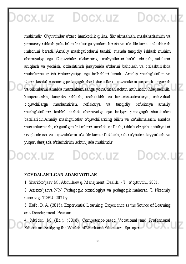 muhimdir. O'quvchilar o'zaro hamkorlik qilish, fikr almashish, maslahatlashish va
jamoaviy ishlash yolu bilan bir-biriga yordam  berish va o'z fikrlarini  o'zlashtirish
imkonini   beradi.   Amaliy   mashg'ulotlarni   tashkil   etishda   tanqidiy   ishlash   muhim
ahamiyatga   ega.   O'quvchilar   o'zlarining   amaliyotlarini   ko'rib   chiqish,   xatolarni
aniqlash   va   yechish,   o'zlashtirish   jarayonida   o'zlarini   baholash   va   o'zlashtirishda
muhokama   qilish   imkoniyatiga   ega   bo'lishlari   kerak.   Amaliy   mashg'ulotlar   va
ularni tashkil etishning pedagogik shart sharoitlari o'quvchilarni samarali o'rganish
va bilimlarini amalda mustahkamlashga yo'naltirish uchun muhimdir. Maqsadlilik,
kooperativlik,   tanqidiy   ishlash,   realistiklik   va   kontekstualizatsiya,   individual
o'quvchilarga   moslashtirish,   refleksiya   va   tanqidiy   refleksiya   amaliy
mashg'ulotlarni   tashkil   etishda   ahamiyatga   ega   bo'lgan   pedagogik   shartlardan
ba'zilaridir.Amaliy   mashg'ulotlar   o'quvchilarning   bilim   va   ko'nikmalarini   amalda
mustahkamlash, o'rganilgan bilimlarni  amalda qo'llash, ishlab chiqish qobiliyatini
rivojlantirish   va   o'quvchilarni   o'z   fikrlarini   ifodalash,   ish   ro'yhatini   tayyorlash   va
yuqori darajada o'zlashtirish uchun juda muhimdir.  
FOYDALANILGAN ADABIYOTLAR 
1. Sharifxo‘jaev M., Abdullaev q. Menejment. Daslik. - T.: o‘qituvchi, 2021. 
2.   Azizxo‘jaeva   N.N.   Pedagogik   texnologiya   va   pedagogik   mahorat.   T.   Nizomiy
nomidagi TDPU. 2021 y. 
3. Kolb, D. A. (2015). Experiential Learning: Experience as the Source of Learning
and Development. Pearson. 
4.   Mulder,   M.   (Ed.).   (2016).   Competence-based   Vocational   and   Professional
Education: Bridging the Worlds of Work and Education. Springer. 
38 