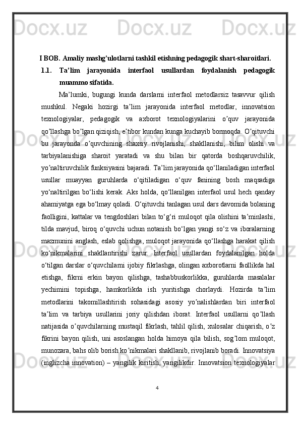 I BOB. Amaliy mashg'ulotlarni tashkil etishning pedagogik shart-sharoitlari.
1.1. Ta’lim   jarayonida   interfaol   usullardan   foydalanish   pedagogik
muammo sifatida.
          Ma’lumki,   bugungi   kunda   darslarni   interfaol   metodlarsiz   tasavvur   qilish
mushkul.   Negaki   hozirgi   ta lim   jarayonida   interfaol   metodlar,   innovatsionʼ
texnologiyalar,   pedagogik   va   axborot   texnologiyalarini   o quv   jarayonida	
ʼ
qo llashga bo lgan qiziqish, e tibor kundan kunga kuchayib bormoqda. O qituvchi	
ʼ ʼ ʼ ʼ
bu   jarayonda   o quvchining   shaxsiy   rivojlanishi,   shakllanishi,   bilim   olishi   va	
ʼ
tarbiyalanishiga   sharoit   yaratadi   va   shu   bilan   bir   qatorda   boshqaruvchilik,
yo naltiruvchilik funksiyasini bajaradi. Ta’lim jarayonida qo‘llaniladigan interfaol	
ʼ
usullar   muayyan   guruhlarda   o‘qitiladigan   o‘quv   fanining   bosh   maqsadiga
yo‘naltirilgan   bo‘lishi   kerak.   Aks   holda,   qo‘llanilgan   interfaol   usul   hech   qanday
ahamiyatga ega bo‘lmay qoladi. O‘qituvchi tanlagan usul dars davomida bolaning
faolligini,  kattalar   va  tengdoshlari  bilan  to‘g‘ri   muloqot  qila  olishini  ta’minlashi,
tilda   mavjud,   biroq   o‘quvchi   uchun   notanish   bo‘lgan   yangi   so‘z   va   iboralarning
mazmunini anglash, eslab qolishga, muloqot jarayonida qo‘llashga harakat  qilish
ko‘nikmalarini   shakllantirishi   zarur.   Interfaol   usullardan   foydalanilgan   holda
o‘tilgan darslar o‘quvchilarni ijobiy fikrlashga, olingan axborotlarni faollikda hal
etishga,   fikrni   erkin   bayon   qilishga,   tashabbuskorlikka,   guruhlarda   masalalar
yechimini   topishga,   hamkorlikda   ish   yuritishga   chorlaydi.   Hozirda   ta lim	
ʼ
metodlarini   takomillashtirish   sohasidagi   asosiy   yo nalishlardan   biri   interfaol	
ʼ
ta lim   va   tarbiya   usullarini   joriy   qilishdan   iborat.   Interfaol   usullarni   qo llash	
ʼ ʼ
natijasida o quvchilarning mustaqil  fikrlash, tahlil qilish, xulosalar  chiqarish, o z	
ʼ ʼ
fikrini   bayon   qilish,   uni   asoslangan   holda   himoya   qila   bilish,   sog lom   muloqot,	
ʼ
munozara, bahs olib borish ko nikmalari shakllanib, rivojlanib boradi.	
ʼ   Innovatsiya
(inglizcha   innovation)   –   yangilik  kiritish,   yangilikdir.  Innovatsion   texnologiyalar
4 