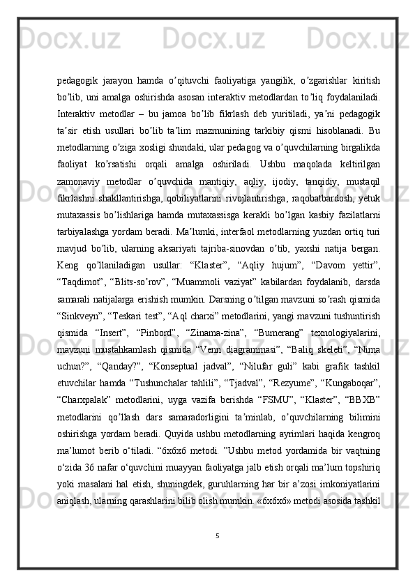 pedagogik   jarayon   hamda   o qituvchi   faoliyatiga   yangilik,   o zgarishlar   kiritishʼ ʼ
bo lib,   uni   amalga   oshirishda   asosan   interaktiv   metodlardan   to liq   foydalaniladi.	
ʼ ʼ
Interaktiv   metodlar   –   bu   jamoa   bo lib   fikrlash   deb   yuritiladi,   ya ni   pedagogik	
ʼ ʼ
ta sir   etish   usullari   bo lib   ta lim   mazmunining   tarkibiy   qismi   hisoblanadi.   Bu	
ʼ ʼ ʼ
metodlarning o ziga xosligi shundaki, ular pedagog va o quvchilarning birgalikda	
ʼ ʼ
faoliyat   ko rsatishi   orqali   amalga   oshiriladi.   Ushbu   maqolada   keltirilgan	
ʼ
zamonaviy   metodlar   o quvchida   mantiqiy,   aqliy,   ijodiy,   tanqidiy,   mustaqil	
ʼ
fikrlashni   shakllantirishga,   qobiliyatlarini   rivojlantirishga,   raqobatbardosh,   yetuk
mutaxassis   bo lishlariga   hamda   mutaxassisga   kerakli   bo lgan   kasbiy   fazilatlarni	
ʼ ʼ
tarbiyalashga  yordam   beradi.  Ma lumki,  interfaol  metodlarning  yuzdan  ortiq  turi	
ʼ
mavjud   bo lib,   ularning   aksariyati   tajriba-sinovdan   o tib,   yaxshi   natija   bergan.	
ʼ ʼ
Keng   qo llaniladigan   usullar:   “Klaster”,   “Aqliy   hujum”,   “Davom   yettir”,
ʼ
“Taqdimot”,   “Blits-so rov”,   “Muammoli   vaziyat”   kabilardan   foydalanib,   darsda	
ʼ
samarali natijalarga erishish mumkin. Darsning o tilgan mavzuni so rash qismida	
ʼ ʼ
“Sinkveyn”, “Teskari test”, “Aql charxi” metodlarini, yangi mavzuni tushuntirish
qismida   “Insert”,   “Pinbord”,   “Zinama-zina”,   “Bumerang”   texnologiyalarini,
mavzuni   mustahkamlash   qismida   “Venn   diagrammasi”,   “Baliq   skeleti”,   “Nima
uchun?”,   “Qanday?”,   “Konseptual   jadval”,   “Nilufar   guli”   kabi   grafik   tashkil
etuvchilar   hamda   “Tushunchalar   tahlili”,   “Tjadval”,   “Rezyume”,   “Kungaboqar”,
“Charxpalak”   metodlarini,   uyga   vazifa   berishda   “FSMU”,   “Klaster”,   “BBXB”
metodlarini   qo llash   dars   samaradorligini   ta minlab,   o quvchilarning   bilimini	
ʼ ʼ ʼ
oshirishga   yordam   beradi.   Quyida   ushbu   metodlarning   ayrimlari   haqida   kengroq
ma’lumot   berib   o‘tiladi.   “6x6x6   metodi.   ”Ushbu   metod   yordamida   bir   vaqtning
o‘zida 36 nafar o‘quvchini muayyan faoliyatga jalb etish orqali ma’lum topshiriq
yoki   masalani   hal   etish,   shuningdek,   guruhlarning   har   bir   a’zosi   imkoniyatlarini
aniqlash, ularning qarashlarini bilib olish mumkin. «6x6x6» metodi asosida tashkil
5 