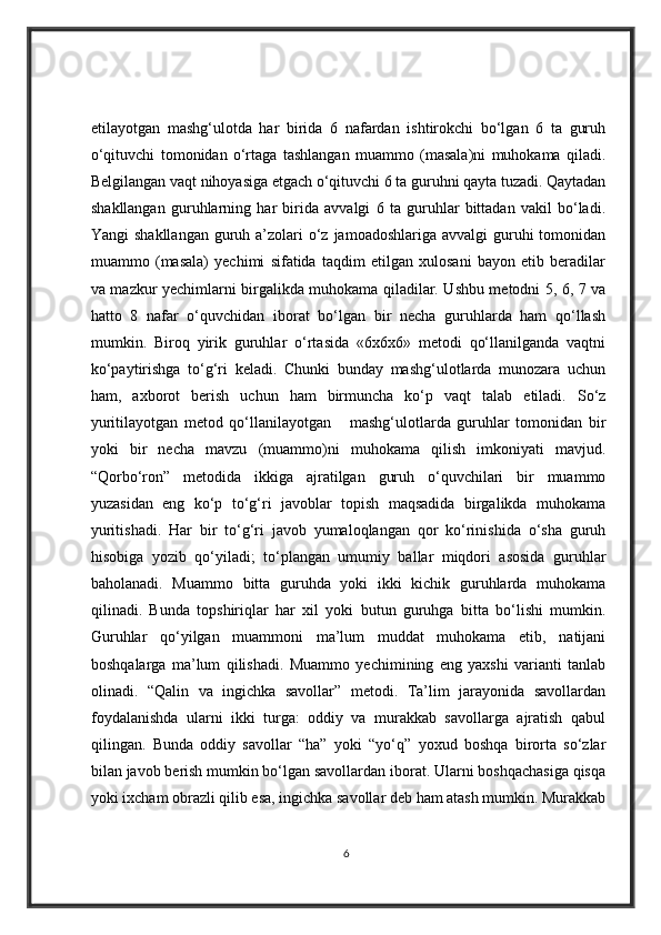 etilayotgan   mashg‘ulotda   har   birida   6   nafardan   ishtirokchi   bo‘lgan   6   ta   guruh
o‘qituvchi   tomonidan   o‘rtaga   tashlangan   muammo   (masala)ni   muhokama   qiladi.
Belgilangan vaqt nihoyasiga etgach o‘qituvchi 6 ta guruhni qayta tuzadi. Qaytadan
shakllangan   guruhlarning   har   birida   avvalgi   6   ta   guruhlar   bittadan   vakil   bo‘ladi.
Yangi  shakllangan  guruh a’zolari  o‘z  jamoadoshlariga avvalgi  guruhi  tomonidan
muammo   (masala)   yechimi   sifatida   taqdim   etilgan   xulosani   bayon   etib   beradilar
va mazkur yechimlarni birgalikda muhokama qiladilar. Ushbu metodni 5, 6, 7 va
hatto   8   nafar   o‘quvchidan   iborat   bo‘lgan   bir   necha   guruhlarda   ham   qo‘llash
mumkin.   Biroq   yirik   guruhlar   o‘rtasida   «6x6x6»   metodi   qo‘llanilganda   vaqtni
ko‘paytirishga   to‘g‘ri   keladi.   Chunki   bunday   mashg‘ulotlarda   munozara   uchun
ham,   axborot   berish   uchun   ham   birmuncha   ko‘p   vaqt   talab   etiladi.   So‘z
yuritilayotgan   metod   qo‘llanilayotgan       mashg‘ulotlarda   guruhlar   tomonidan   bir
yoki   bir   necha   mavzu   (muammo)ni   muhokama   qilish   imkoniyati   mavjud.
“Qorbo‘ron”   metodida   ikkiga   ajratilgan   guruh   o‘quvchilari   bir   muammo
yuzasidan   eng   ko‘p   to‘g‘ri   javoblar   topish   maqsadida   birgalikda   muhokama
yuritishadi.   Har   bir   to‘g‘ri   javob   yumaloqlangan   qor   ko‘rinishida   o‘sha   guruh
hisobiga   yozib   qo‘yiladi;   to‘plangan   umumiy   ballar   miqdori   asosida   guruhlar
baholanadi.   Muammo   bitta   guruhda   yoki   ikki   kichik   guruhlarda   muhokama
qilinadi.   Bunda   topshiriqlar   har   xil   yoki   butun   guruhga   bitta   bo‘lishi   mumkin.
Guruhlar   qo‘yilgan   muammoni   ma’lum   muddat   muhokama   etib,   natijani
boshqalarga   ma’lum   qilishadi.   Muammo   yechimining   eng   yaxshi   varianti   tanlab
olinadi.   “Qalin   va   ingichka   savollar”   metodi.   Ta’lim   jarayonida   savollardan
foydalanishda   ularni   ikki   turga:   oddiy   va   murakkab   savollarga   ajratish   qabul
qilingan.   Bunda   oddiy   savollar   “ha”   yoki   “yo‘q”   yoxud   boshqa   birorta   so‘zlar
bilan javob berish mumkin bo‘lgan savollardan iborat. Ularni boshqachasiga qisqa
yoki ixcham obrazli qilib esa, ingichka savollar deb ham atash mumkin. Murakkab
6