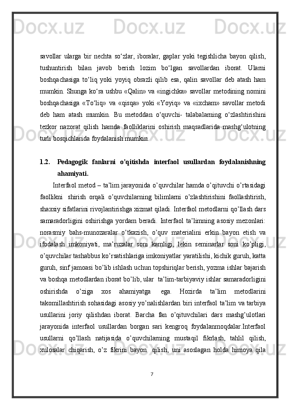 savollar   ularga   bir   nechta   so‘zlar,   iboralar,   gaplar   yoki   tegishlicha   bayon   qilish,
tushuntirish   bilan   javob   berish   lozim   bo‘lgan   savollardan   iborat.   Ularni
boshqachasiga   to‘liq   yoki   yoyiq   obrazli   qilib   esa,   qalin   savollar   deb   atash   ham
mumkin. Shunga ko‘ra ushbu «Qalin» va «ingichka» savollar metodining nomini
boshqachasiga   «To‘liq»   va   «qisqa»   yoki   «Yoyiq»   va   «ixcham»   savollar   metodi
deb   ham   atash   mumkin.   Bu   metoddan   o‘quvchi-   talabalarning   o‘zlashtirishini
tezkor   nazorat   qilish   hamda   faolliklarini   oshirish   maqsadlarida   mashg‘ulotning
turli bosqichlarida foydalanish mumkin. 
1.2. Pedagogik   fanlarni   o’qitishda   interfaol   usullardan   foydalanishning
ahamiyati.
            Interfaol metod – ta’lim jarayonida o’quvchilar hamda o’qituvchi o’rtasidagi
faollikni     shirish   orqali   o’quvchilarning   bilimlarni   o’zlashtirishini   faollashtirish,
shaxsiy sifatlarini rivojlantirishga xizmat qiladi. Interfaol metodlarni qo’llash dars
samaradorligini   oshirishga   yordam   beradi.   Interfaol   ta’limning   asosiy   mezonlari:
norasmiy   bahs-munozaralar   o’tkazish,   o’quv   materialini   erkin   bayon   etish   va
ifodalash   imkoniyati,   ma’ruzalar   soni   kamligi,   lekin   seminarlar   soni   ko’pligi,
o’quvchilar tashabbus ko’rsatishlariga imkoniyatlar yaratilishi, kichik guruh, katta
guruh, sinf jamoasi bo’lib ishlash uchun topshiriqlar berish, yozma ishlar bajarish
va boshqa metodlardan iborat bo’lib, ular    ta’lim-tarbiyaviy ishlar samaradorligini
oshirishda   o’ziga   xos   ahamiyatga     ega.   Hozirda   ta’lim   metodlarini
takomillashtirish sohasidagi asosiy yo’nalishlardan biri interfaol ta’lim va tarbiya
usullarini   joriy   qilishdan   iborat.   Barcha   fan   o’qituvchilari   dars   mashg’ulotlari
jarayonida   interfaol   usullardan   borgan   sari   kengroq   foydalanmoqdalar.Interfaol
usullarni   qo’llash   natijasida   o’quvchilarning   mustaqil   fikrlash,   tahlil   qilish,
xulosalar   chiqarish,   o’z   fikrini   bayon     qilish,   uni   asoslagan   holda   himoya   qila
7 