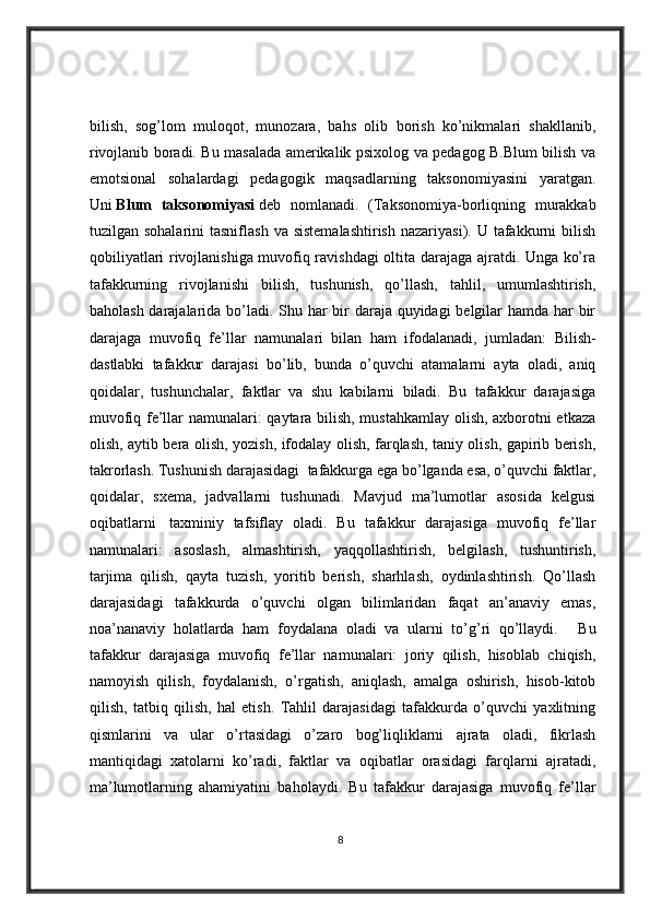 bilish,   sog’lom   muloqot,   munozara,   bahs   olib   borish   ko’nikmalari   shakllanib,
rivojlanib boradi. Bu masalada amerikalik psixolog va pedagog B.Blum bilish va
emotsional   sohalardagi   pedagogik   maqsadlarning   taksonomiyasini   yaratgan.
Uni   Blum   taksonomiyasi   deb   nomlanadi.   (Taksonomiya-borliqning   murakkab
tuzilgan sohalarini  tasniflash  va  sistemalashtirish   nazariyasi).  U tafakkurni   bilish
qobiliyatlari rivojlanishiga muvofiq ravishdagi oltita darajaga ajratdi. Unga ko’ra
tafakkurning   rivojlanishi   bilish,   tushunish,   qo’llash,   tahlil,   umumlashtirish,
baholash darajalarida bo’ladi. Shu har  bir daraja quyidagi belgilar hamda har bir
darajaga   muvofiq   fe’llar   namunalari   bilan   ham   ifodalanadi,   jumladan:   Bilish-
dastlabki   tafakkur   darajasi   bo’lib,   bunda   o’quvchi   atamalarni   ayta   oladi,   aniq
qoidalar,   tushunchalar,   faktlar   va   shu   kabilarni   biladi.   Bu   tafakkur   darajasiga
muvofiq fe’llar namunalari: qaytara bilish, mustahkamlay olish, axborotni etkaza
olish, aytib bera olish, yozish, ifodalay olish, farqlash, taniy olish, gapirib berish,
takrorlash. Tushunish darajasidagi    tafakkurga ega bo’lganda esa, o’quvchi faktlar,
qoidalar,   sxema,   jadvallarni   tushunadi.   Mavjud   ma’lumotlar   asosida   kelgusi
oqibatlarni     taxminiy   tafsiflay   oladi.   Bu   tafakkur   darajasiga   muvofiq   fe’llar
namunalari:   asoslash,   almashtirish,   yaqqollashtirish,   belgilash,   tushuntirish,
tarjima   qilish,   qayta   tuzish,   yoritib   berish,   sharhlash,   oydinlashtirish.   Qo’llash
darajasidagi   tafakkurda   o’quvchi   olgan   bilimlaridan   faqat   an’anaviy   emas,
noa’nanaviy   holatlarda   ham   foydalana   oladi   va   ularni   to’g’ri   qo’llaydi.         Bu
tafakkur   darajasiga   muvofiq   fe’llar   namunalari:   joriy   qilish,   hisoblab   chiqish,
namoyish   qilish,   foydalanish,   o’rgatish,   aniqlash,   amalga   oshirish,   hisob-kitob
qilish,   tatbiq   qilish,   hal   etish.   Tahlil   darajasidagi   tafakkurda   o’quvchi   yaxlitning
qismlarini   va   ular   o’rtasidagi   o’zaro   bog’liqliklarni   ajrata   oladi,   fikrlash
mantiqidagi   xatolarni   ko’radi,   faktlar   va   oqibatlar   orasidagi   farqlarni   ajratadi,
ma’lumotlarning   ahamiyatini   baholaydi.   Bu   tafakkur   darajasiga   muvofiq   fe’llar
8 