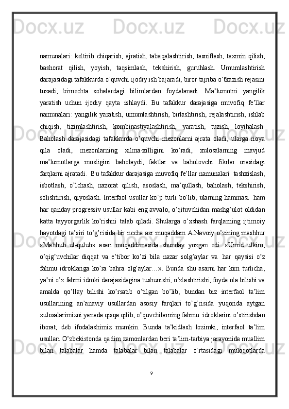 namunalari:   keltirib  chiqarish,  ajratish,  tabaqalashtirish,  tasniflash,   taxmin  qilish,
bashorat   qilish,   yoyish,   taqsimlash,   tekshirish,   guruhlash.   Umumlashtirish
darajasidagi tafakkurda o’quvchi ijodiy ish bajaradi, biror tajriba o’tkazish rejasini
tuzadi,   birnechta   sohalardagi   bilimlardan   foydalanadi.   Ma’lumotni   yangilik
yaratish   uchun   ijodiy   qayta   ishlaydi.   Bu   tafakkur   darajasiga   muvofiq   fe’llar
namunalari:   yangilik   yaratish,   umumlashtirish,   birlashtirish,   rejalashtirish,   ishlab
chiqish,   tizimlashtirish,   kombinastiyalashtirish,   yaratish,   tuzish,   loyihalash.
Baholash   darajasidagi   tafakkurda   o’quvchi   mezonlarni   ajrata   oladi,   ularga   rioya
qila   oladi,   mezonlarning   xilma-xilligini   ko’radi,   xulosalarning   mavjud
ma’lumotlarga   mosligini   baholaydi,   faktlar   va   baholovchi   fikrlar   orasidagi
farqlarni ajratadi.    Bu tafakkur darajasiga muvofiq fe’llar namunalari: tashxislash,
isbotlash,   o’lchash,   nazorat   qilish,   asoslash,   ma’qullash,   baholash,   tekshirish,
solishtirish,   qiyoslash.   Interfaol   usullar   ko’p   turli   bo’lib,   ularning   hammasi     ham
har qanday progressiv usullar kabi eng avvalo, o’qituvchidan mashg’ulot oldidan
katta   tayyorgarlik   ko’rishni   talab   qiladi.   Shularga   o’xshash   farqlarning   ijtimoiy
hayotdagi ta’siri to’g’risida bir necha asr muqaddam A.Navoiy o’zining mashhur
«Mahbub   ul-qulub»   asari   muqaddimasida   shunday   yozgan   edi:   «Umid   ulkim,
o’qig’uvchilar   diqqat   va   e’tibor   ko’zi   bila   nazar   solg’aylar   va     har   qaysisi   o’z
fahmu   idroklariga   ko’ra   bahra   olg’aylar…».   Bunda   shu   asarni   har   kim   turlicha,
ya’ni o’z fahmi idroki darajasidagina tushunishi, o’zlashtirishi, foyda ola bilishi va
amalda   qo’llay   bilishi   ko’rsatib   o’tilgan   bo’lib,   bundan   biz   interfaol   ta’lim
usullarining   an’anaviy   usullardan   asosiy   farqlari   to’g’risida   yuqorida   aytgan
xulosalarimizni yanada qisqa qilib, o’quvchilarning fahmu    idroklarini o’stirishdan
iborat,   deb   ifodalashimiz   mumkin.   Bunda   ta’kidlash   lozimki,   interfaol   ta’lim
usullari O’zbekistonda qadim zamonlardan beri ta’lim-tarbiya jarayonida muallim
bilan   talabalar   hamda   talabalar   bilan   talabalar   o’rtasidagi   muloqotlarda
9