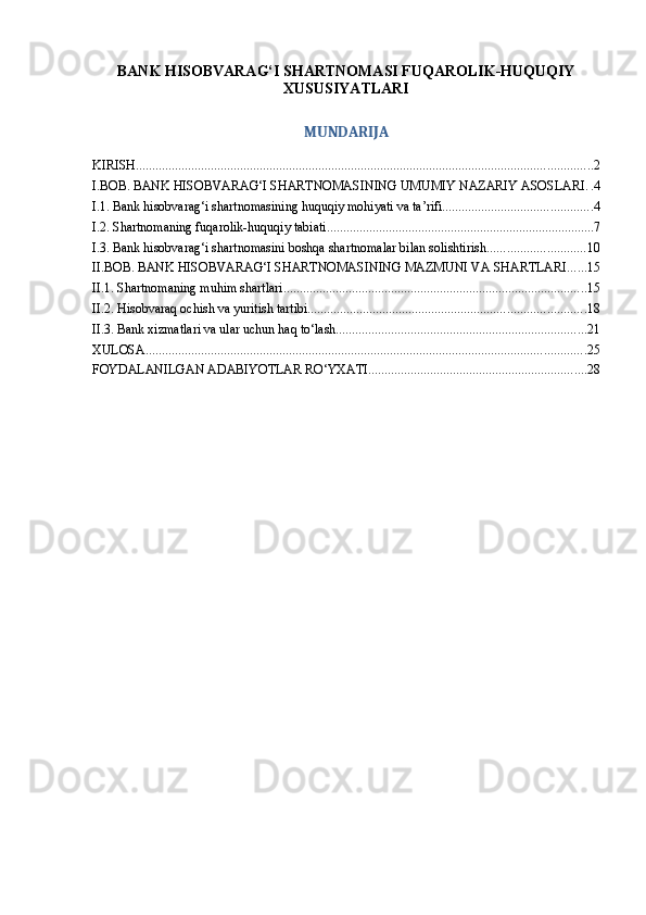 BANK HISOBVARAG‘I SHARTNOMASI FUQAROLIK-HUQUQIY
XUSUSIYATLARI
MUNDARIJA
KIRISH ............................................................................................................................................ 2
I.BOB. BANK HISOBVARAG‘I SHARTNOMASINING UMUMIY NAZARIY ASOSLARI . . 4
I.1. Bank hisobvarag‘i shartnomasining huquqiy mohiyati va ta’rifi .............................................. 4
I.2. Shartnomaning fuqarolik-huquqiy tabiati .................................................................................. 7
I.3. Bank hisobvarag‘i shartnomasini boshqa shartnomalar bilan solishtirish .............................. 10
II.BOB. BANK HISOBVARAG‘I SHARTNOMASINING MAZMUNI VA SHARTLARI ...... 15
II.1. Shartnomaning muhim shartlari ............................................................................................. 15
II.2. Hisobvaraq ochish va yuritish tartibi ..................................................................................... 18
II.3. Bank xizmatlari va ular uchun haq to‘lash ............................................................................. 21
XULOSA ....................................................................................................................................... 25
FOYDALANILGAN ADABIYOTLAR RO‘YXATI ................................................................... 28 