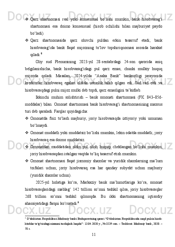  Qarz   shartnomasi   real   yoki   konsensual   bo‘lishi   mumkin,   bank   hisobvarag‘i
shartnomasi   esa   doimo   konsensual   (hisob   ochilishi   bilan   majburiyat   paydo
bo‘ladi).
 Qarz   shartnomasida   qarz   oluvchi   puldan   erkin   tasarruf   etadi;   bank
hisobvarag‘ida   bank   faqat   mijozning   to‘lov   topshiriqnomasi   asosida   harakat
qiladi. 8
Oliy   sud   Plenumining   2023-yil   28-sentabrdagi   24-son   qarorida   aniq
belgilanishicha,   bank   hisobvarag‘idagi   pul   qarz   emas,   chunki   mulkiy   huquq
mijozda   qoladi.   Masalan,   2024-yilda   “Asaka   Bank”   bankrotligi   jarayonida
kreditorlar   hisobvaraq   egalari   oldida   ustunlik   talab   qilgan   edi.   Sud   rad   etdi   va
hisobvaraqdagi pulni mijoz mulki deb topdi, qarz emasligini ta’kidlab.
Ikkinchi   muhim   solishtirish   –   bank   omonati   shartnomasi   (FK   843–856-
moddalar)  bilan. Omonat  shartnomasi  bank hisobvarag‘i  shartnomasining maxsus
turi deb qaraladi.  Farqlar quyidagicha:
 Omonatda   foiz   to‘lash   majburiy,   joriy   hisobvaraqda   ixtiyoriy   yoki   umuman
bo‘lmaydi.
 Omonat muddatli yoki muddatsiz bo‘lishi mumkin, lekin odatda muddatli; joriy
hisobvaraq esa doimo muddatsiz.
 Omonatdan   muddatidan   oldin   pul   olish   huquqi   cheklangan   bo‘lishi   mumkin;
joriy hisobvaraqdan istalgan vaqtda to‘liq tasarruf etish mumkin.
 Omonat   shartnomasi   faqat   jismoniy   shaxslar   va   yuridik   shaxslarning   ma’lum
toifalari   uchun;   joriy   hisobvaraq   esa   har   qanday   subyekt   uchun   majburiy
(yuridik shaxslar uchun).
2025-yil   holatiga   ko‘ra,   Markaziy   bank   ma’lumotlariga   ko‘ra,   omonat
hisobvaraqlaridagi   mablag‘   142   trillion   so‘mni   tashkil   qilsa,   joriy   hisobvaraqlar
268   trillion   so‘mni   tashkil   qilmoqda.   Bu   ikki   shartnomaning   iqtisodiy
ahamiyatidagi farqni ko‘rsatadi. 9
8
 O‘zbekiston Respublikasi Markaziy banki Boshqaruvining qarori “O‘zbekiston Respublikasida naqd pulsiz hisob-
kitoblar to‘g‘risidagi nizomni tasdiqlash haqida”: 13.04.2020 y., № 3229-son. – Toshkent: Markaziy bank, 2020. –
78 s.
11 